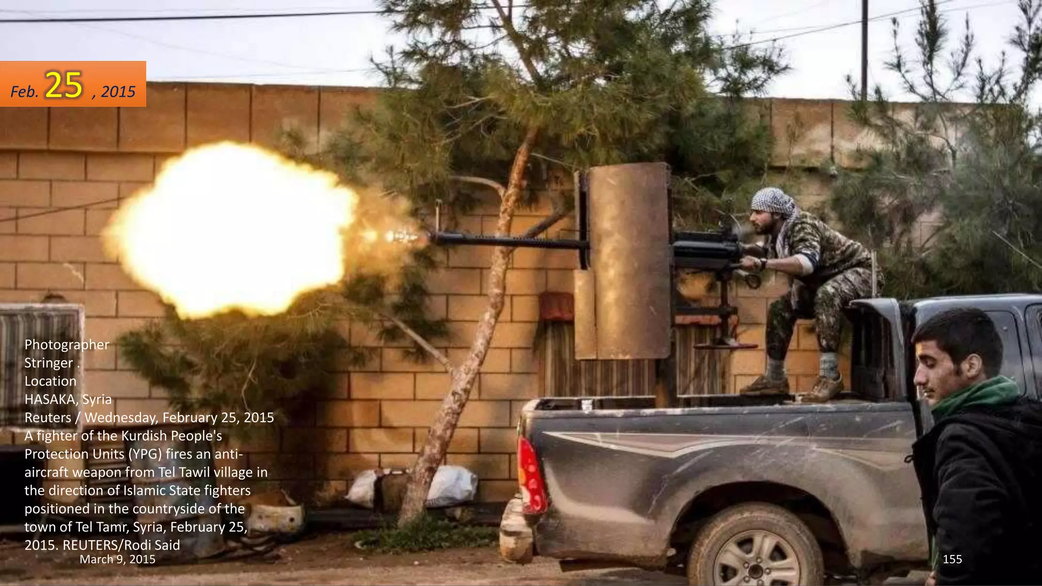Photographer
Stringer .
Location
HASAKA, Syria
Reuters / Wednesday, February 25, 2015
A fighter of the Kurdish People's
Protection Units (YPG) fires an anti-
aircraft weapon from Tel Tawil village in
the direction of Islamic State fighters
positioned in the countryside of the
town of Tel Tamr, Syria, February 25,
2015. REUTERS/Rodi Said
Feb. 25 , 2015
March 9, 2015 155
 