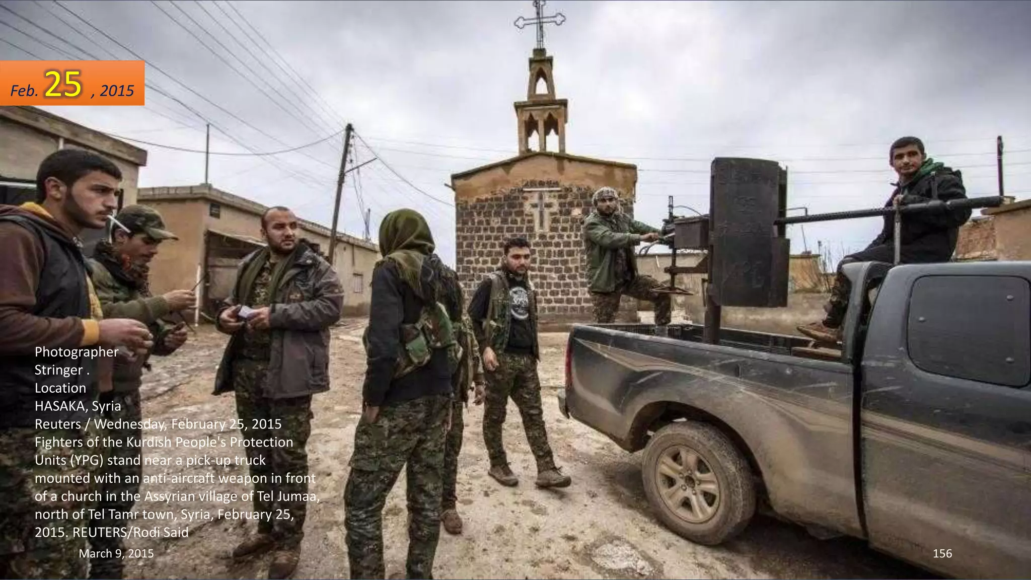 Photographer
Stringer .
Location
HASAKA, Syria
Reuters / Wednesday, February 25, 2015
Fighters of the Kurdish People's Protection
Units (YPG) stand near a pick-up truck
mounted with an anti-aircraft weapon in front
of a church in the Assyrian village of Tel Jumaa,
north of Tel Tamr town, Syria, February 25,
2015. REUTERS/Rodi Said
Feb. 25 , 2015
March 9, 2015 156
 