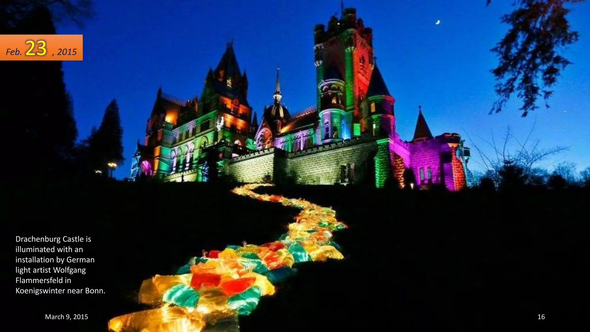 Drachenburg Castle is
illuminated with an
installation by German
light artist Wolfgang
Flammersfeld in
Koenigswinter near Bonn.
Feb. 23 , 2015
March 9, 2015 16
 