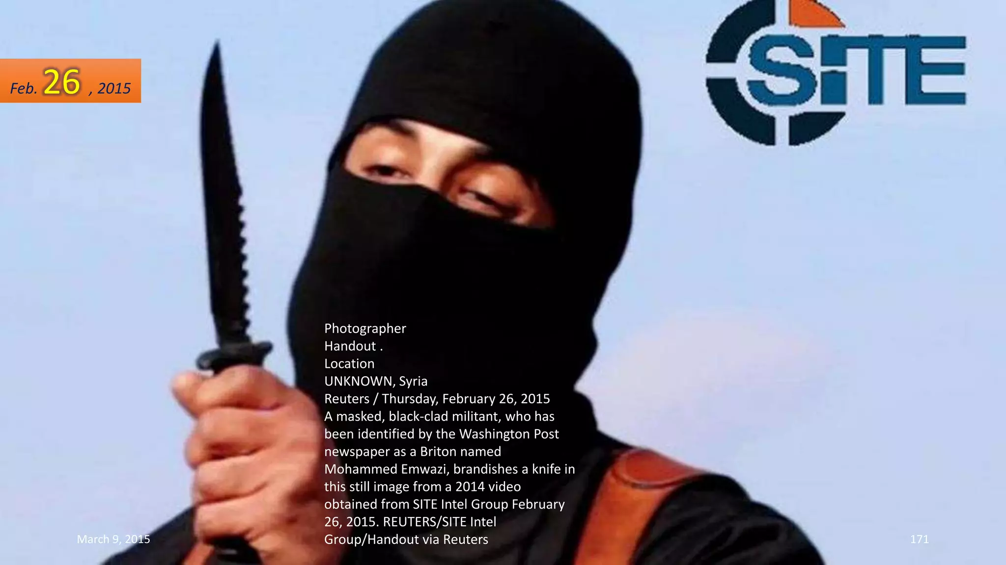 Photographer
Handout .
Location
UNKNOWN, Syria
Reuters / Thursday, February 26, 2015
A masked, black-clad militant, who has
been identified by the Washington Post
newspaper as a Briton named
Mohammed Emwazi, brandishes a knife in
this still image from a 2014 video
obtained from SITE Intel Group February
26, 2015. REUTERS/SITE Intel
Group/Handout via Reuters
Feb. 26 , 2015
March 9, 2015 171
 