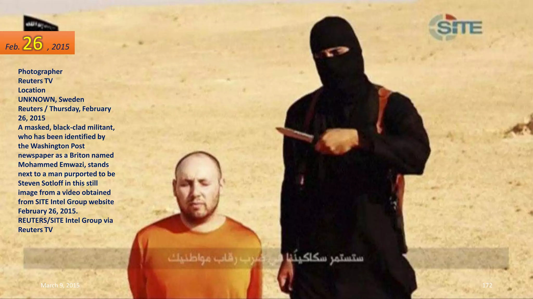 Photographer
Reuters TV
Location
UNKNOWN, Sweden
Reuters / Thursday, February
26, 2015
A masked, black-clad militant,
who has been identified by
the Washington Post
newspaper as a Briton named
Mohammed Emwazi, stands
next to a man purported to be
Steven Sotloff in this still
image from a video obtained
from SITE Intel Group website
February 26, 2015.
REUTERS/SITE Intel Group via
Reuters TV
Feb. 26 , 2015
March 9, 2015 172
 