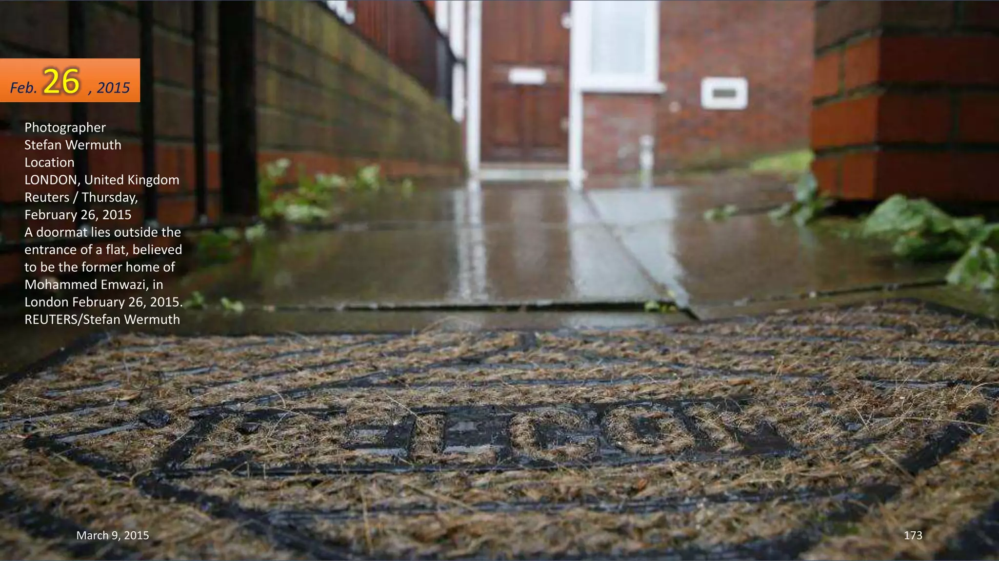Photographer
Stefan Wermuth
Location
LONDON, United Kingdom
Reuters / Thursday,
February 26, 2015
A doormat lies outside the
entrance of a flat, believed
to be the former home of
Mohammed Emwazi, in
London February 26, 2015.
REUTERS/Stefan Wermuth
Feb. 26 , 2015
March 9, 2015 173
 