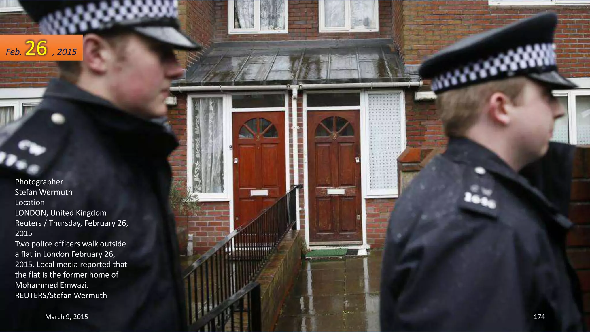 Photographer
Stefan Wermuth
Location
LONDON, United Kingdom
Reuters / Thursday, February 26,
2015
Two police officers walk outside
a flat in London February 26,
2015. Local media reported that
the flat is the former home of
Mohammed Emwazi.
REUTERS/Stefan Wermuth
Feb. 26 , 2015
March 9, 2015 174
 