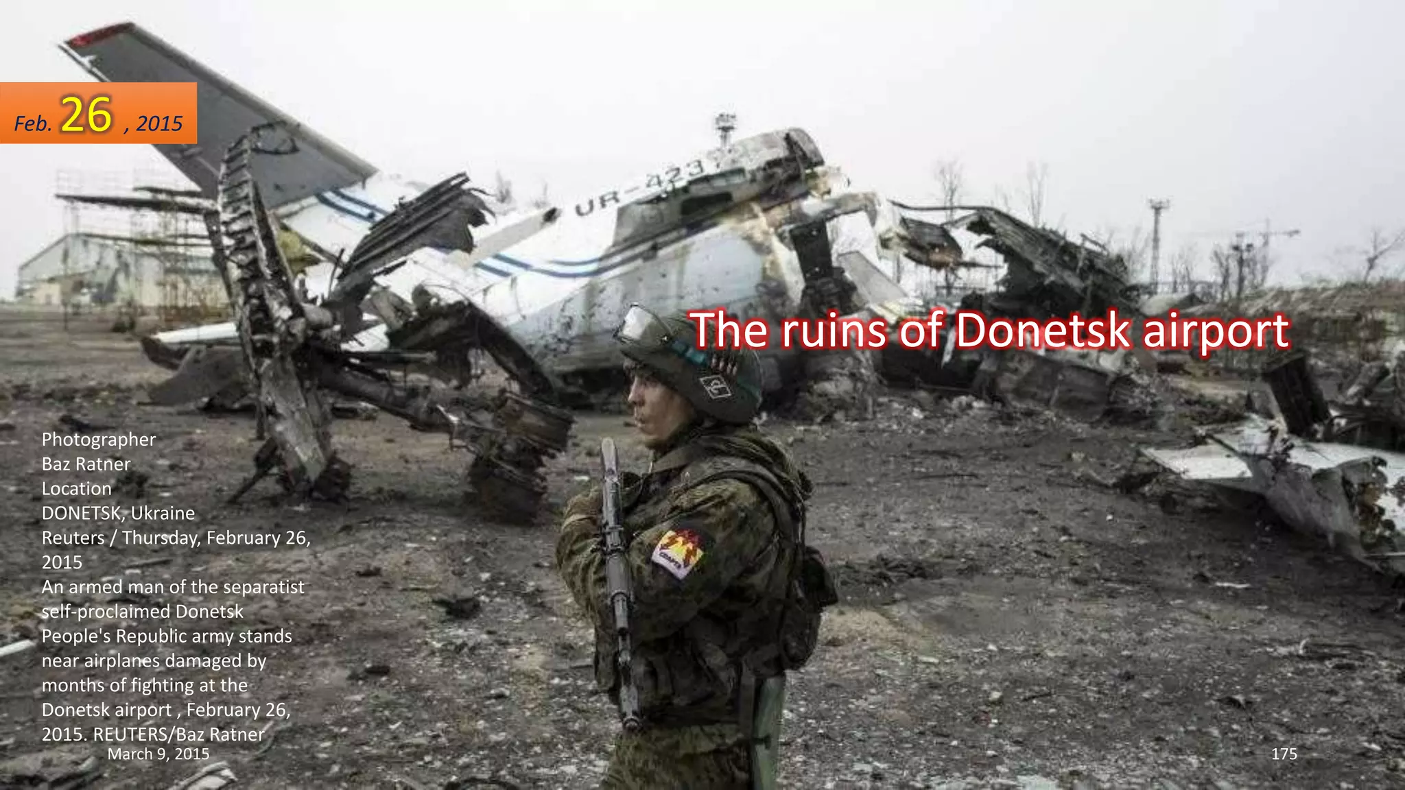 The ruins of Donetsk airport
Photographer
Baz Ratner
Location
DONETSK, Ukraine
Reuters / Thursday, February 26,
2015
An armed man of the separatist
self-proclaimed Donetsk
People's Republic army stands
near airplanes damaged by
months of fighting at the
Donetsk airport , February 26,
2015. REUTERS/Baz Ratner
Feb. 26 , 2015
March 9, 2015 175
 