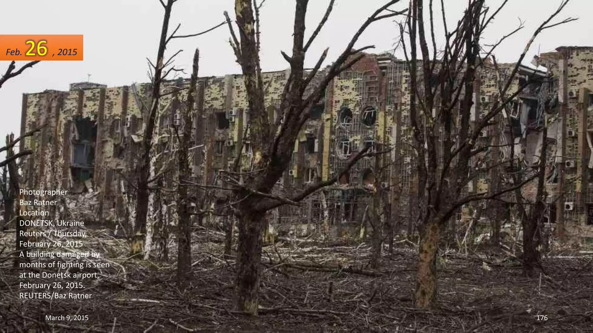 Photographer
Baz Ratner
Location
DONETSK, Ukraine
Reuters / Thursday,
February 26, 2015
A building damaged by
months of fighting is seen
at the Donetsk airport,
February 26, 2015.
REUTERS/Baz Ratner
Feb. 26 , 2015
March 9, 2015 176
 