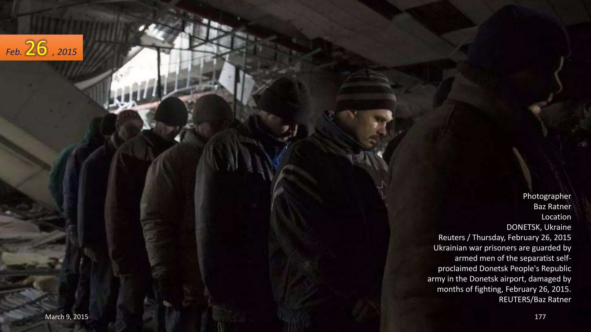 Photographer
Baz Ratner
Location
DONETSK, Ukraine
Reuters / Thursday, February 26, 2015
Ukrainian war prisoners are guarded by
armed men of the separatist self-
proclaimed Donetsk People's Republic
army in the Donetsk airport, damaged by
months of fighting, February 26, 2015.
REUTERS/Baz Ratner
Feb. 26 , 2015
March 9, 2015 177
 