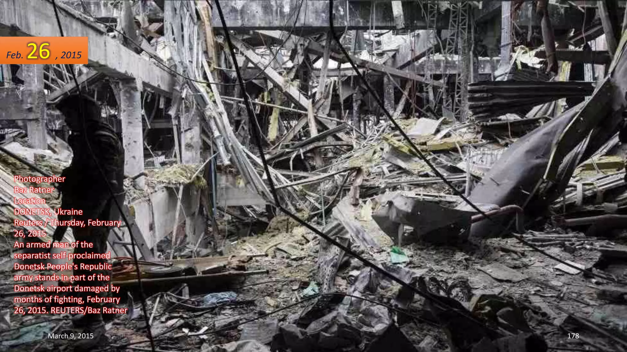 Photographer
Baz Ratner
Location
DONETSK, Ukraine
Reuters / Thursday, February
26, 2015
An armed man of the
separatist self-proclaimed
Donetsk People's Republic
army stands in part of the
Donetsk airport damaged by
months of fighting, February
26, 2015. REUTERS/Baz Ratner
Feb. 26 , 2015
March 9, 2015 178
 