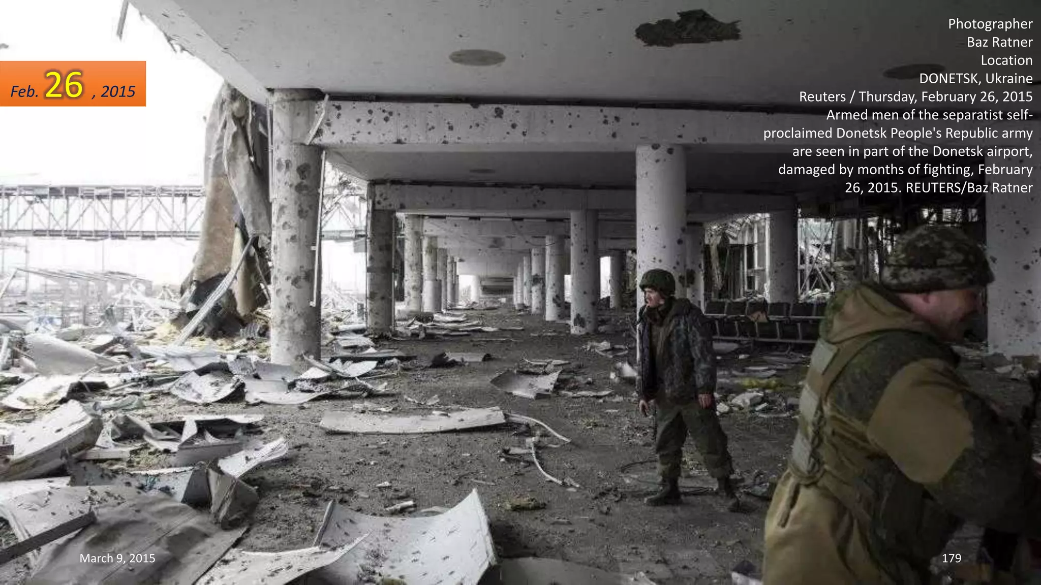 Photographer
Baz Ratner
Location
DONETSK, Ukraine
Reuters / Thursday, February 26, 2015
Armed men of the separatist self-
proclaimed Donetsk People's Republic army
are seen in part of the Donetsk airport,
damaged by months of fighting, February
26, 2015. REUTERS/Baz Ratner
Feb. 26 , 2015
March 9, 2015 179
 