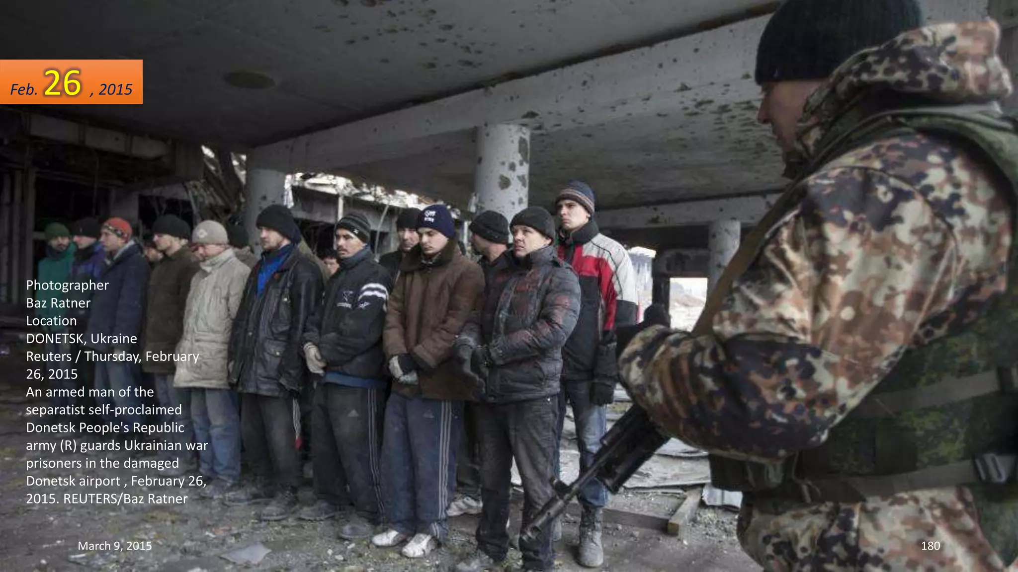 Photographer
Baz Ratner
Location
DONETSK, Ukraine
Reuters / Thursday, February
26, 2015
An armed man of the
separatist self-proclaimed
Donetsk People's Republic
army (R) guards Ukrainian war
prisoners in the damaged
Donetsk airport , February 26,
2015. REUTERS/Baz Ratner
Feb. 26 , 2015
March 9, 2015 180
 