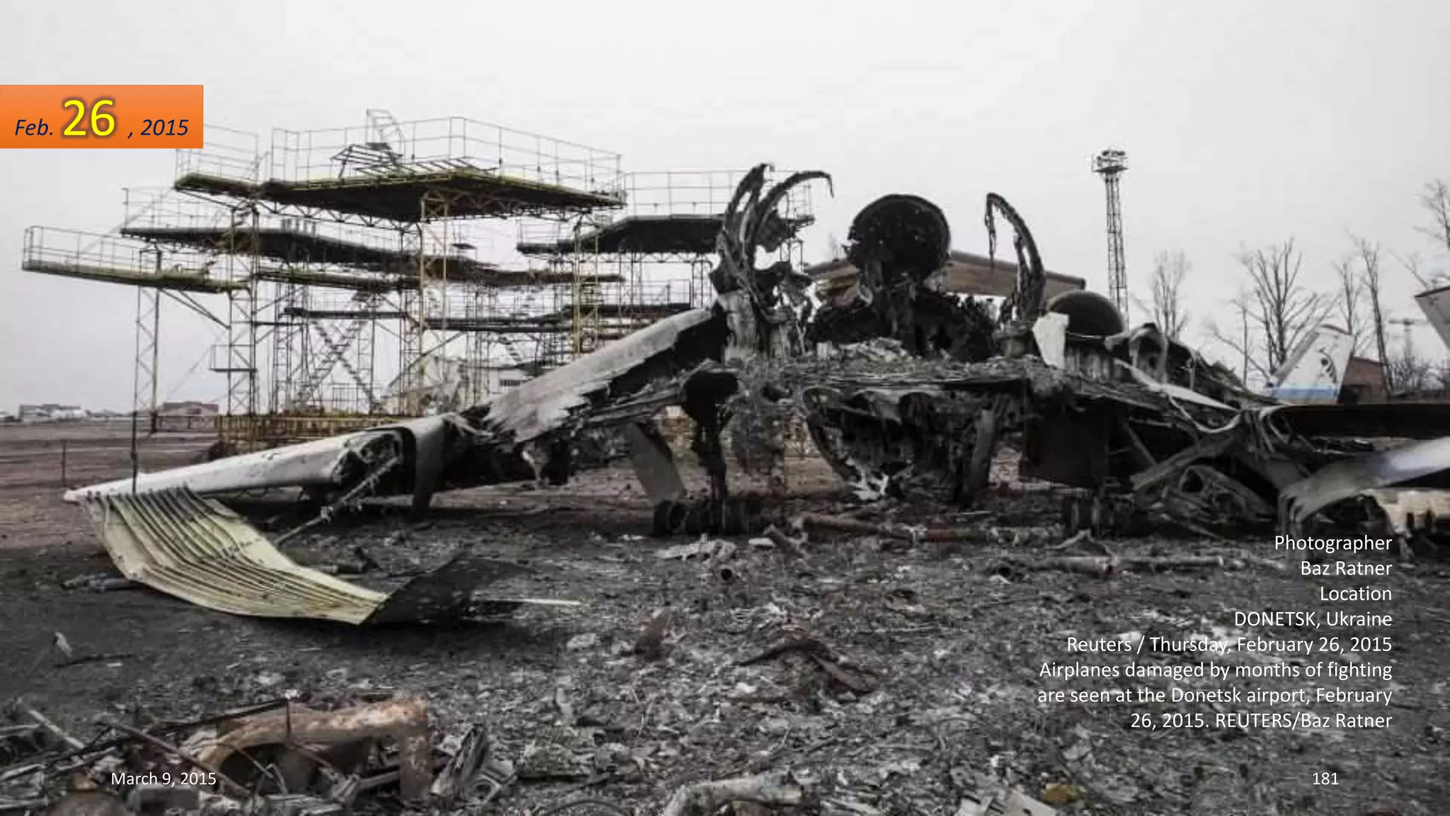 Photographer
Baz Ratner
Location
DONETSK, Ukraine
Reuters / Thursday, February 26, 2015
Airplanes damaged by months of fighting
are seen at the Donetsk airport, February
26, 2015. REUTERS/Baz Ratner
Feb. 26 , 2015
March 9, 2015 181
 