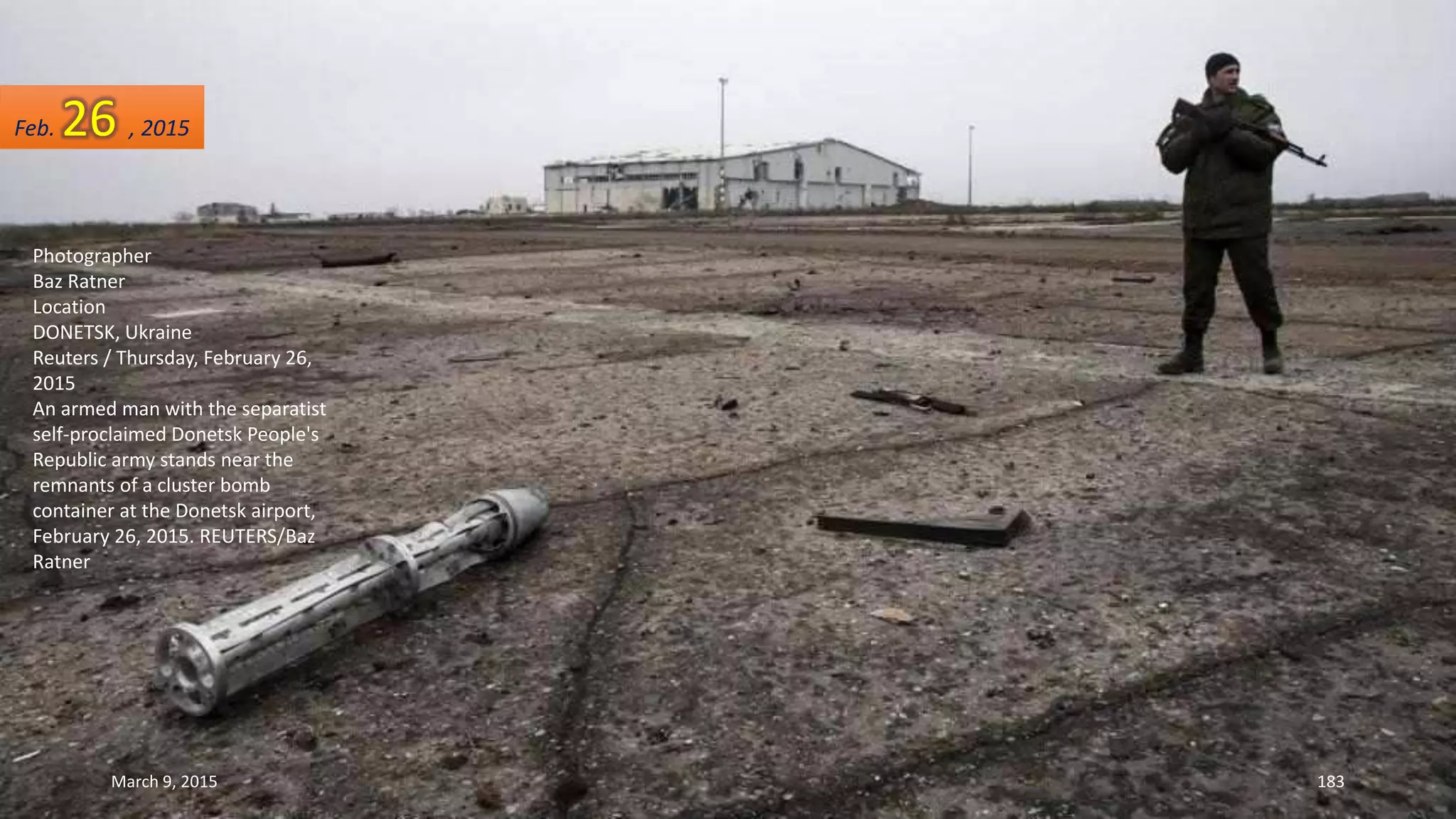 Photographer
Baz Ratner
Location
DONETSK, Ukraine
Reuters / Thursday, February 26,
2015
An armed man with the separatist
self-proclaimed Donetsk People's
Republic army stands near the
remnants of a cluster bomb
container at the Donetsk airport,
February 26, 2015. REUTERS/Baz
Ratner
Feb. 26 , 2015
March 9, 2015 183
 