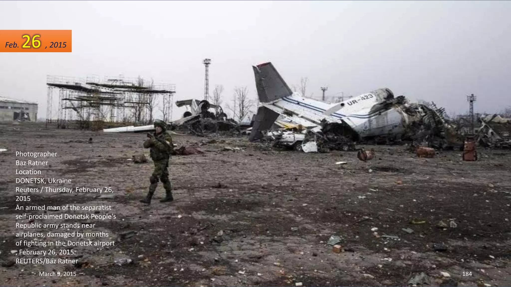 Photographer
Baz Ratner
Location
DONETSK, Ukraine
Reuters / Thursday, February 26,
2015
An armed man of the separatist
self-proclaimed Donetsk People's
Republic army stands near
airplanes, damaged by months
of fighting in the Donetsk airport
, February 26, 2015.
REUTERS/Baz Ratner
Feb. 26 , 2015
March 9, 2015 184
 
