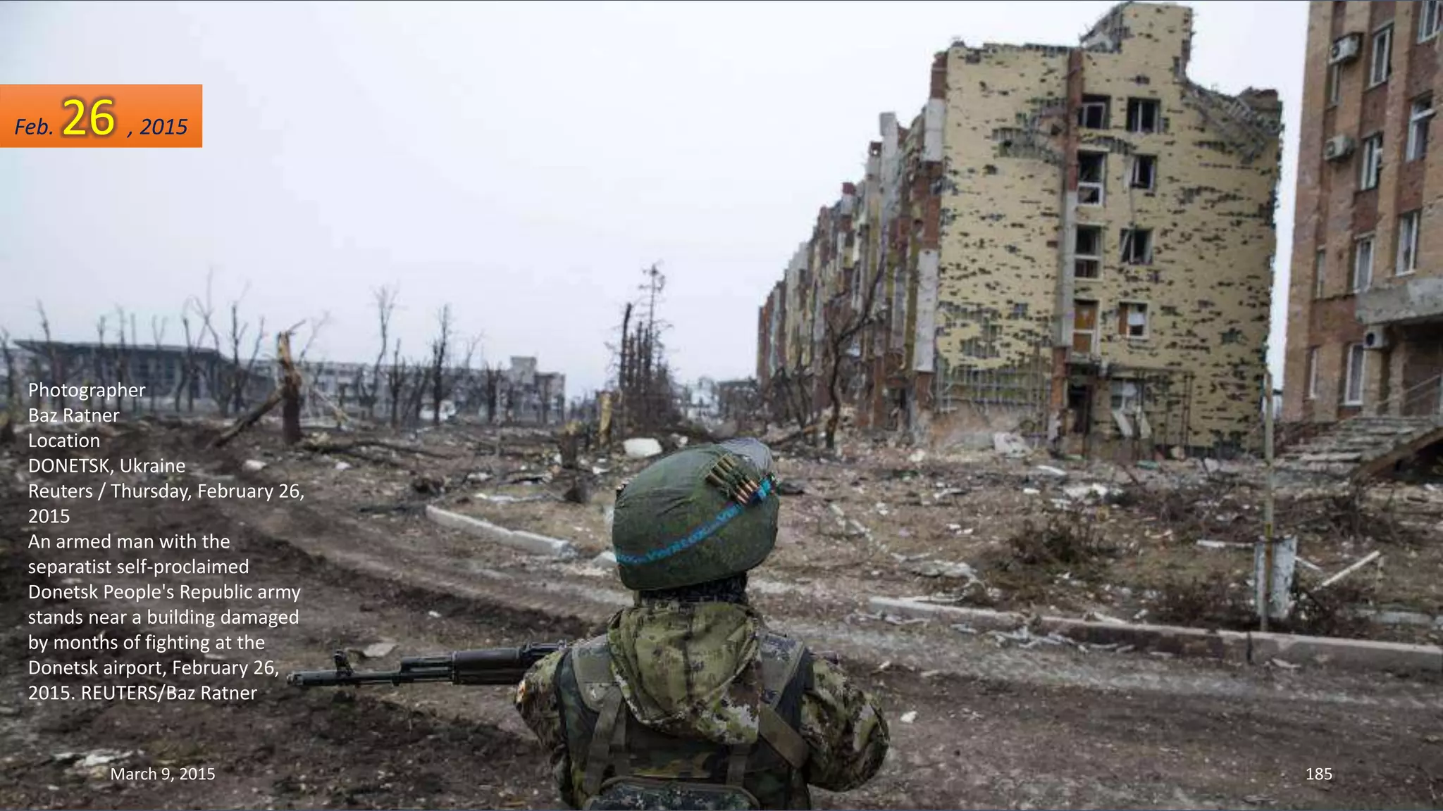 Photographer
Baz Ratner
Location
DONETSK, Ukraine
Reuters / Thursday, February 26,
2015
An armed man with the
separatist self-proclaimed
Donetsk People's Republic army
stands near a building damaged
by months of fighting at the
Donetsk airport, February 26,
2015. REUTERS/Baz Ratner
Feb. 26 , 2015
March 9, 2015 185
 