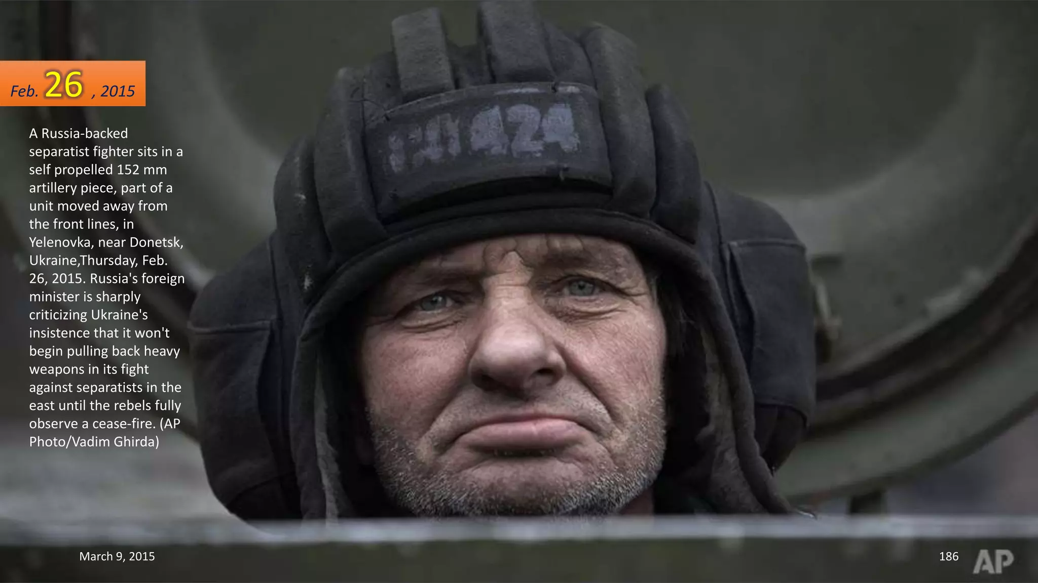 A Russia-backed
separatist fighter sits in a
self propelled 152 mm
artillery piece, part of a
unit moved away from
the front lines, in
Yelenovka, near Donetsk,
Ukraine,Thursday, Feb.
26, 2015. Russia's foreign
minister is sharply
criticizing Ukraine's
insistence that it won't
begin pulling back heavy
weapons in its fight
against separatists in the
east until the rebels fully
observe a cease-fire. (AP
Photo/Vadim Ghirda)
Feb. 26 , 2015
March 9, 2015 186
 