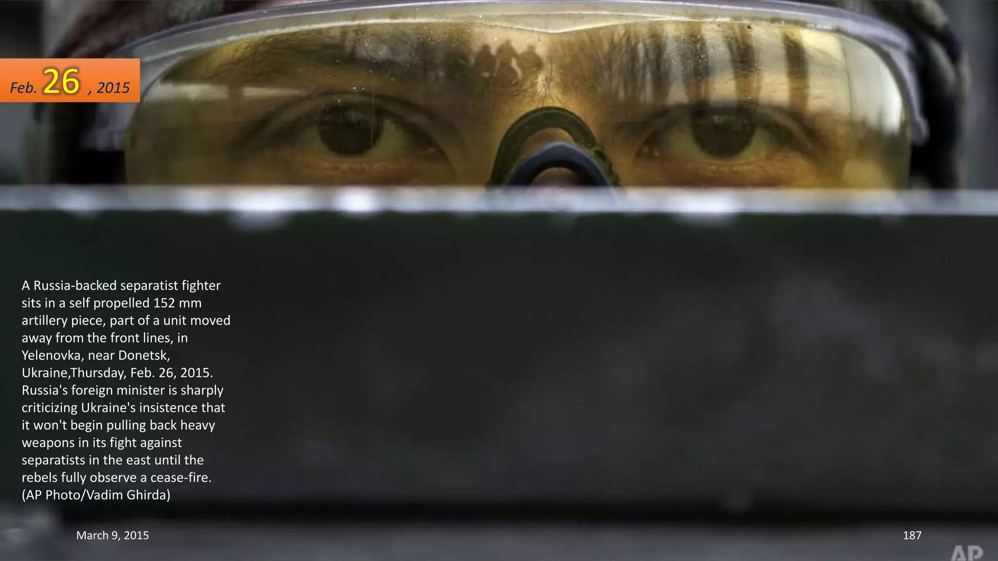 A Russia-backed separatist fighter
sits in a self propelled 152 mm
artillery piece, part of a unit moved
away from the front lines, in
Yelenovka, near Donetsk,
Ukraine,Thursday, Feb. 26, 2015.
Russia's foreign minister is sharply
criticizing Ukraine's insistence that
it won't begin pulling back heavy
weapons in its fight against
separatists in the east until the
rebels fully observe a cease-fire.
(AP Photo/Vadim Ghirda)
Feb. 26 , 2015
March 9, 2015 187
 