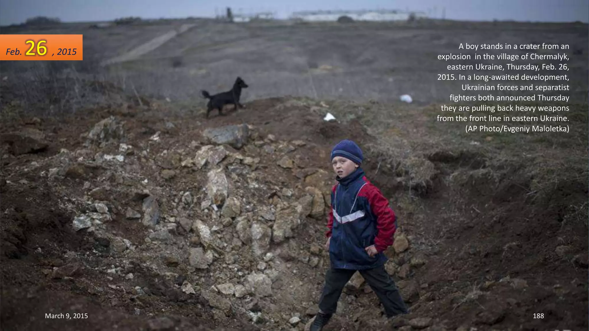 A boy stands in a crater from an
explosion in the village of Chermalyk,
eastern Ukraine, Thursday, Feb. 26,
2015. In a long-awaited development,
Ukrainian forces and separatist
fighters both announced Thursday
they are pulling back heavy weapons
from the front line in eastern Ukraine.
(AP Photo/Evgeniy Maloletka)
Feb. 26 , 2015
March 9, 2015 188
 