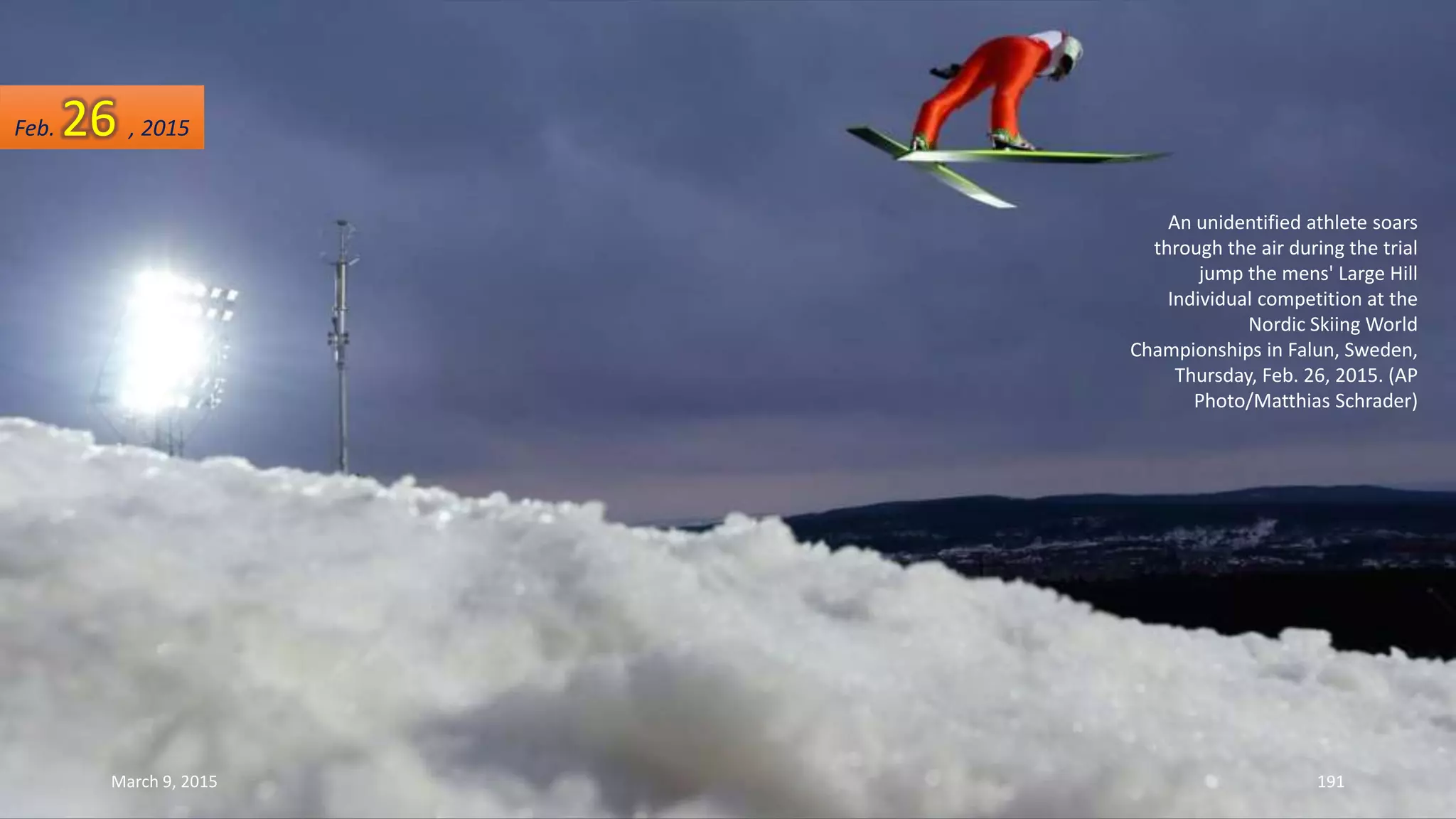 An unidentified athlete soars
through the air during the trial
jump the mens' Large Hill
Individual competition at the
Nordic Skiing World
Championships in Falun, Sweden,
Thursday, Feb. 26, 2015. (AP
Photo/Matthias Schrader)
Feb. 26 , 2015
March 9, 2015 191
 