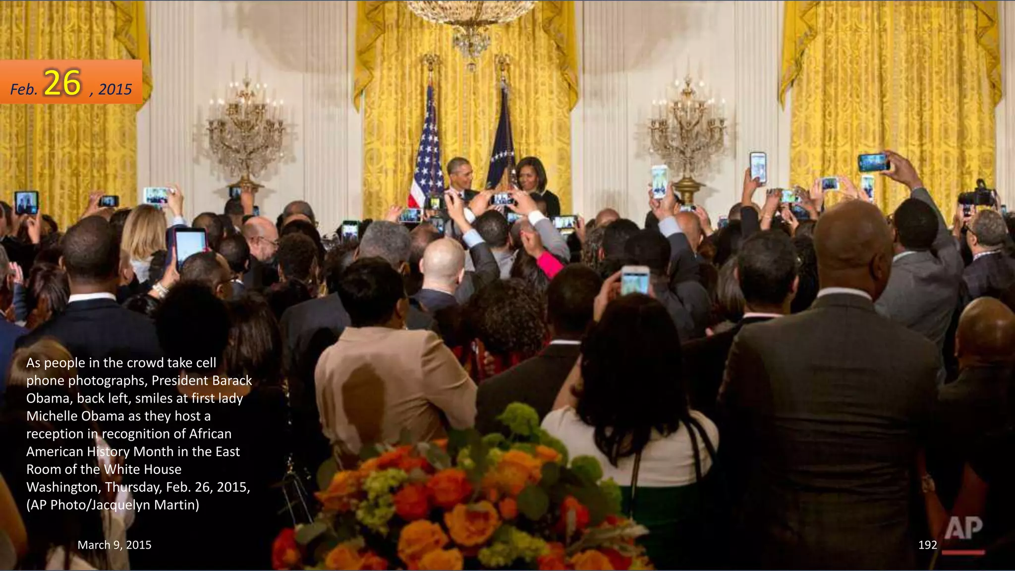 As people in the crowd take cell
phone photographs, President Barack
Obama, back left, smiles at first lady
Michelle Obama as they host a
reception in recognition of African
American History Month in the East
Room of the White House
Washington, Thursday, Feb. 26, 2015,
(AP Photo/Jacquelyn Martin)
Feb. 26 , 2015
March 9, 2015 192
 