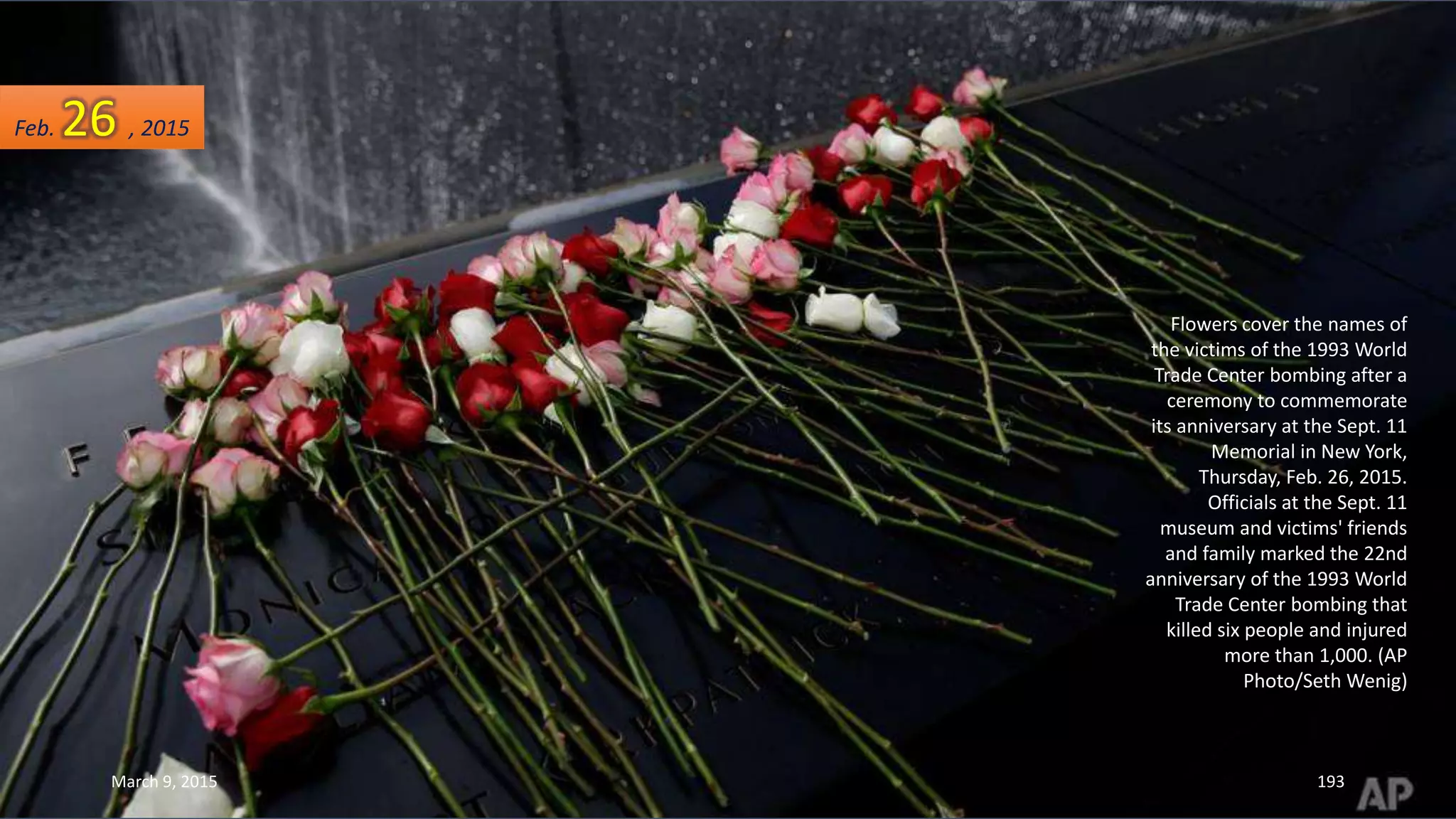 Flowers cover the names of
the victims of the 1993 World
Trade Center bombing after a
ceremony to commemorate
its anniversary at the Sept. 11
Memorial in New York,
Thursday, Feb. 26, 2015.
Officials at the Sept. 11
museum and victims' friends
and family marked the 22nd
anniversary of the 1993 World
Trade Center bombing that
killed six people and injured
more than 1,000. (AP
Photo/Seth Wenig)
Feb. 26 , 2015
March 9, 2015 193
 