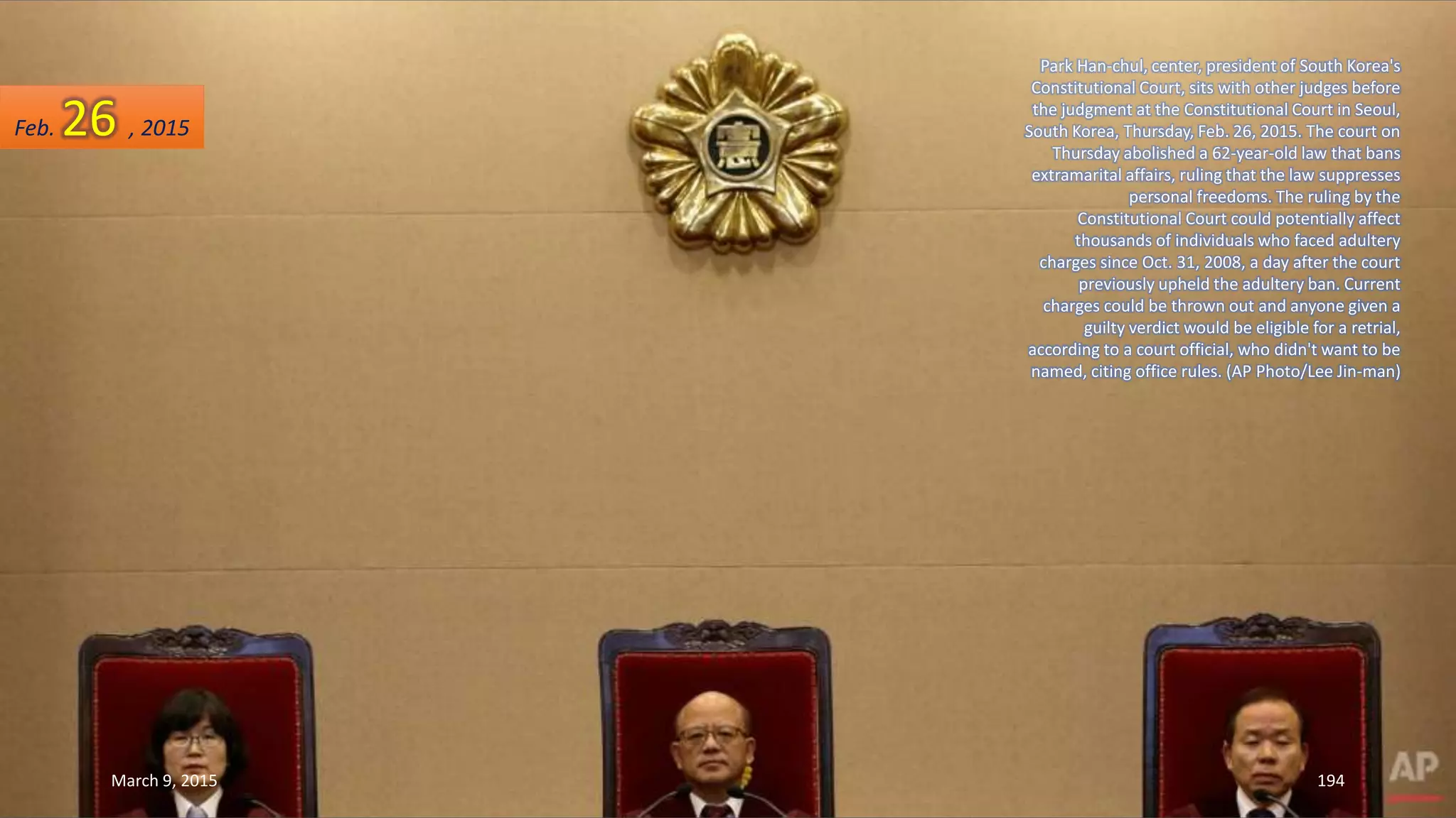 Park Han-chul, center, president of South Korea's
Constitutional Court, sits with other judges before
the judgment at the Constitutional Court in Seoul,
South Korea, Thursday, Feb. 26, 2015. The court on
Thursday abolished a 62-year-old law that bans
extramarital affairs, ruling that the law suppresses
personal freedoms. The ruling by the
Constitutional Court could potentially affect
thousands of individuals who faced adultery
charges since Oct. 31, 2008, a day after the court
previously upheld the adultery ban. Current
charges could be thrown out and anyone given a
guilty verdict would be eligible for a retrial,
according to a court official, who didn't want to be
named, citing office rules. (AP Photo/Lee Jin-man)
Feb. 26 , 2015
March 9, 2015 194
 