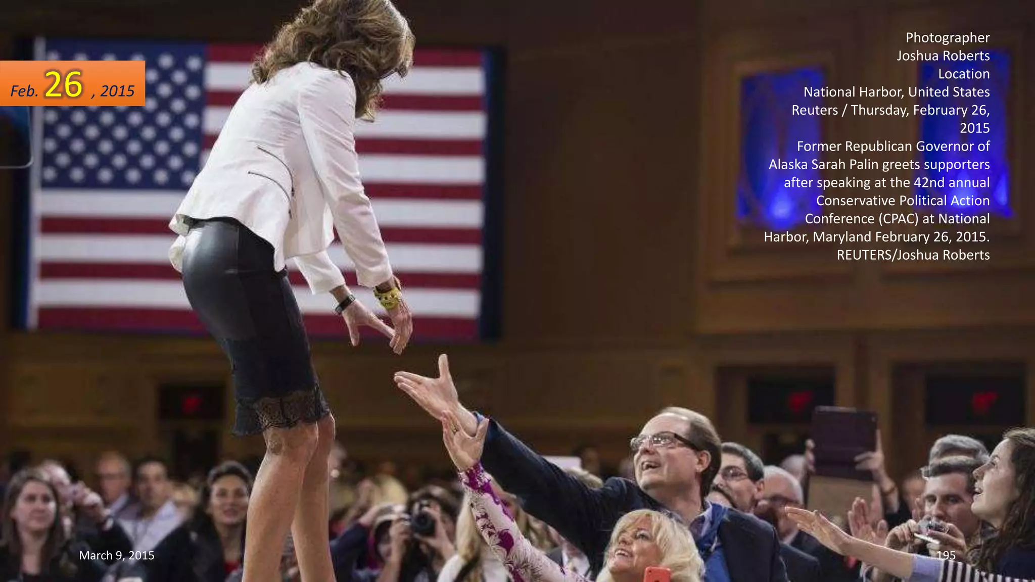 Photographer
Joshua Roberts
Location
National Harbor, United States
Reuters / Thursday, February 26,
2015
Former Republican Governor of
Alaska Sarah Palin greets supporters
after speaking at the 42nd annual
Conservative Political Action
Conference (CPAC) at National
Harbor, Maryland February 26, 2015.
REUTERS/Joshua Roberts
Feb. 26 , 2015
March 9, 2015 195
 