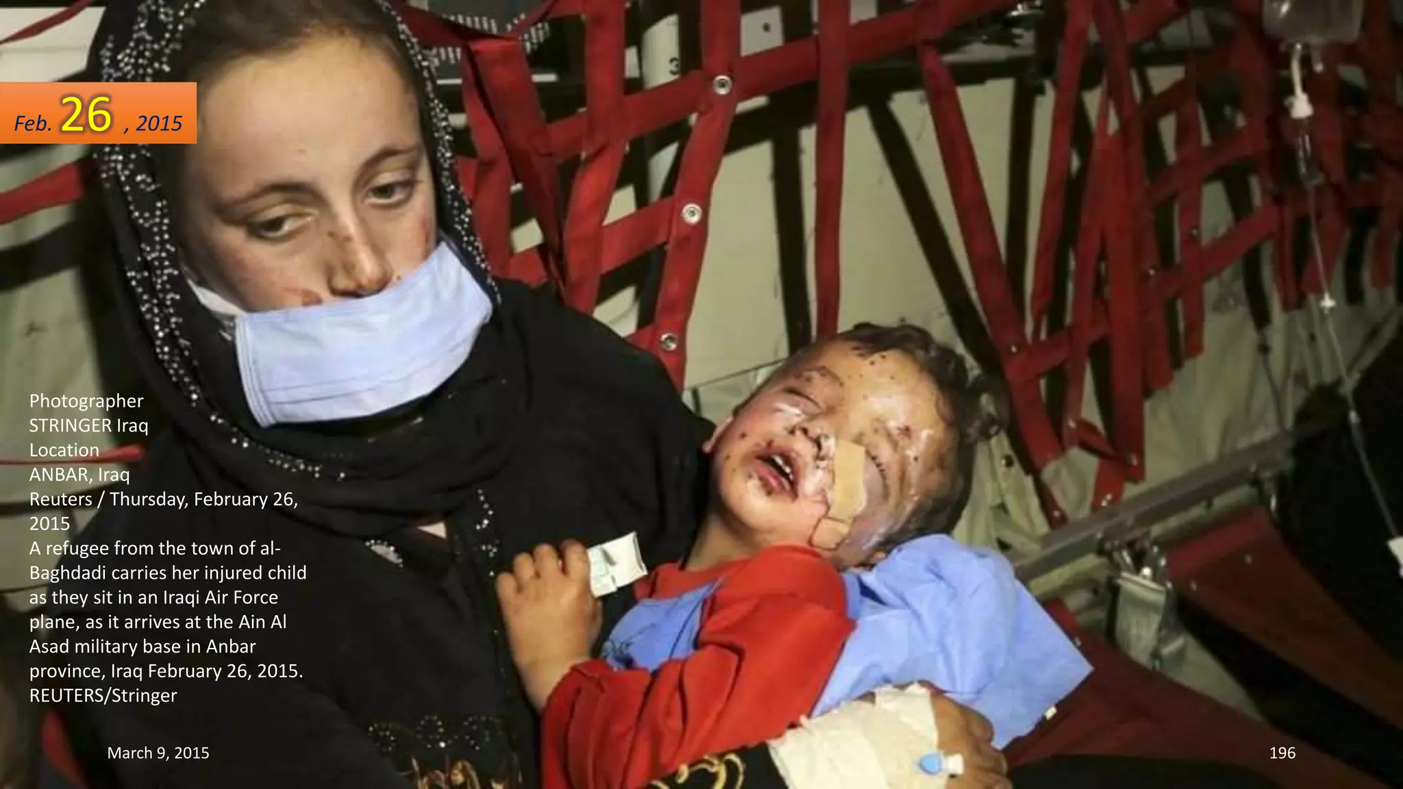 Photographer
STRINGER Iraq
Location
ANBAR, Iraq
Reuters / Thursday, February 26,
2015
A refugee from the town of al-
Baghdadi carries her injured child
as they sit in an Iraqi Air Force
plane, as it arrives at the Ain Al
Asad military base in Anbar
province, Iraq February 26, 2015.
REUTERS/Stringer
Feb. 26 , 2015
March 9, 2015 196
 