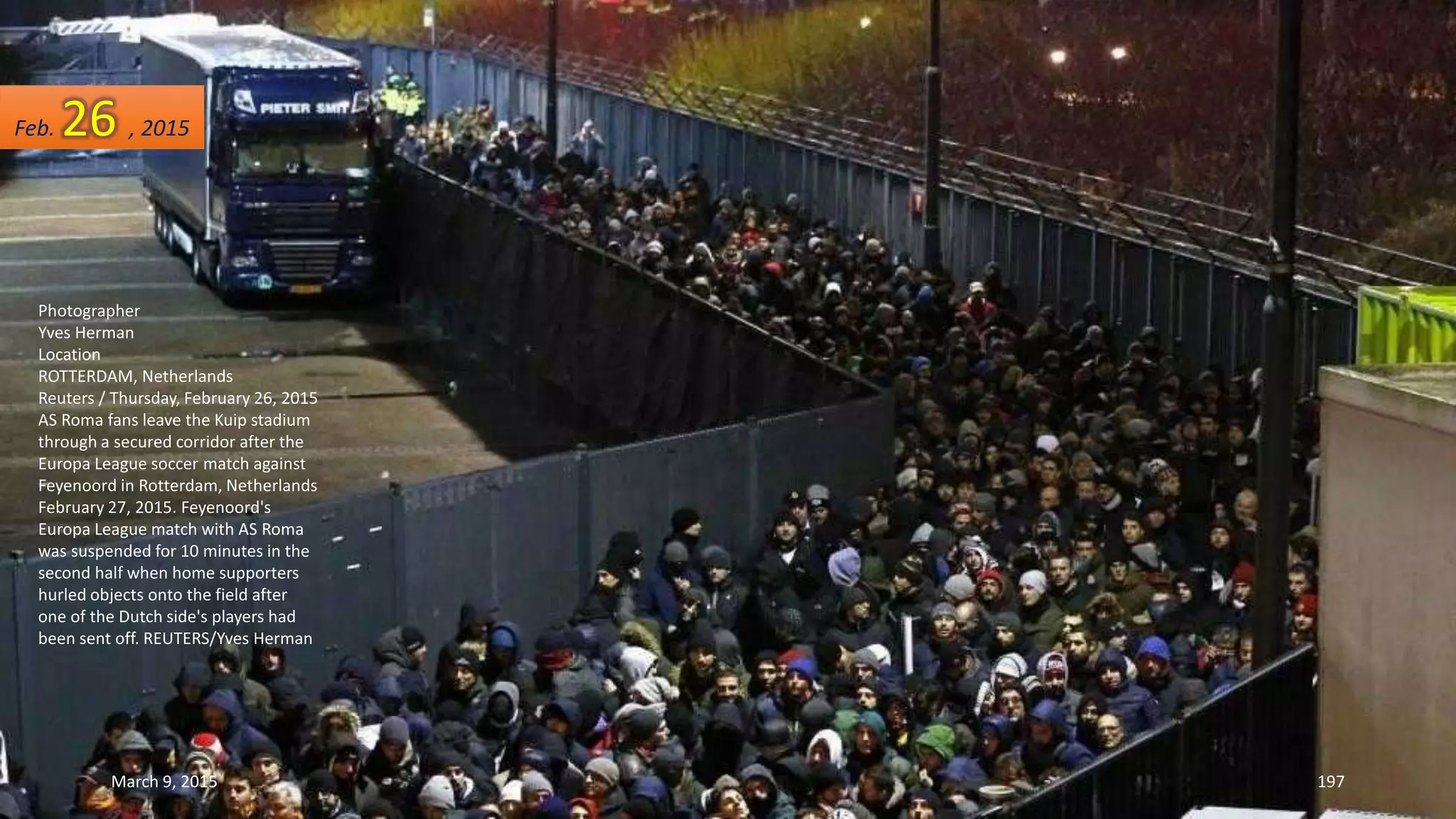 Photographer
Yves Herman
Location
ROTTERDAM, Netherlands
Reuters / Thursday, February 26, 2015
AS Roma fans leave the Kuip stadium
through a secured corridor after the
Europa League soccer match against
Feyenoord in Rotterdam, Netherlands
February 27, 2015. Feyenoord's
Europa League match with AS Roma
was suspended for 10 minutes in the
second half when home supporters
hurled objects onto the field after
one of the Dutch side's players had
been sent off. REUTERS/Yves Herman
Feb. 26 , 2015
March 9, 2015 197
 