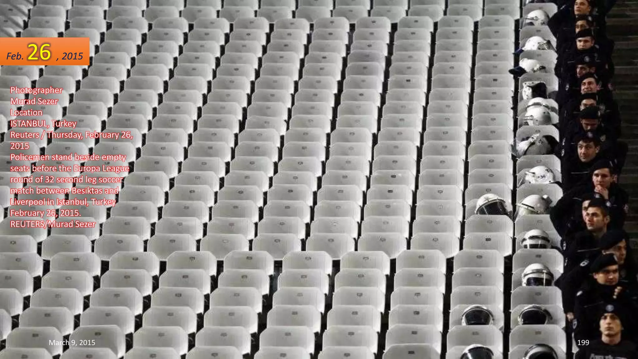 Photographer
Murad Sezer
Location
ISTANBUL, Turkey
Reuters / Thursday, February 26,
2015
Policemen stand beside empty
seats before the Europa League
round of 32 second leg soccer
match between Besiktas and
Liverpool in Istanbul, Turkey
February 26, 2015.
REUTERS/Murad Sezer
Feb. 26 , 2015
March 9, 2015 199
 