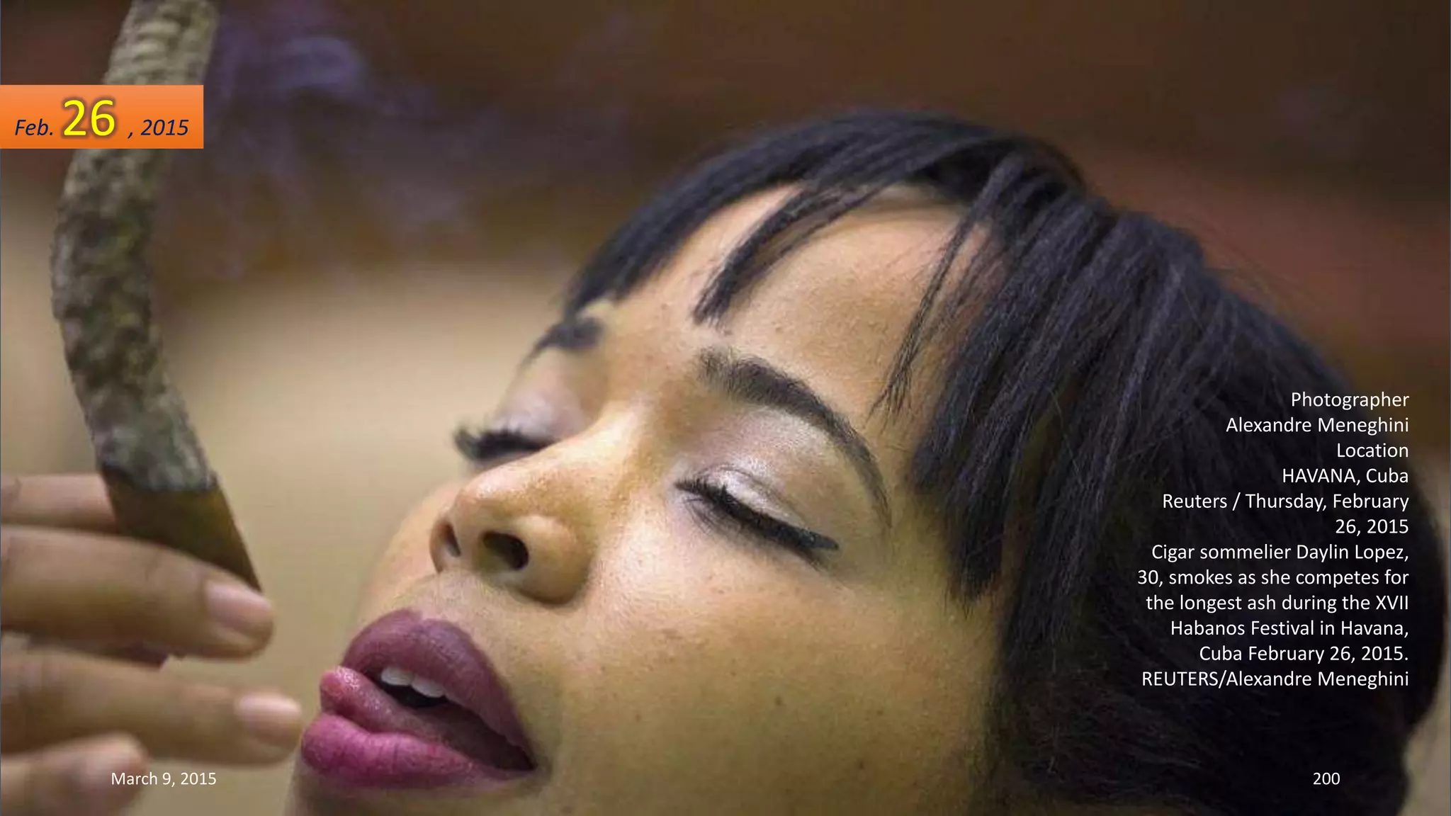 Photographer
Alexandre Meneghini
Location
HAVANA, Cuba
Reuters / Thursday, February
26, 2015
Cigar sommelier Daylin Lopez,
30, smokes as she competes for
the longest ash during the XVII
Habanos Festival in Havana,
Cuba February 26, 2015.
REUTERS/Alexandre Meneghini
Feb. 26 , 2015
March 9, 2015 200
 