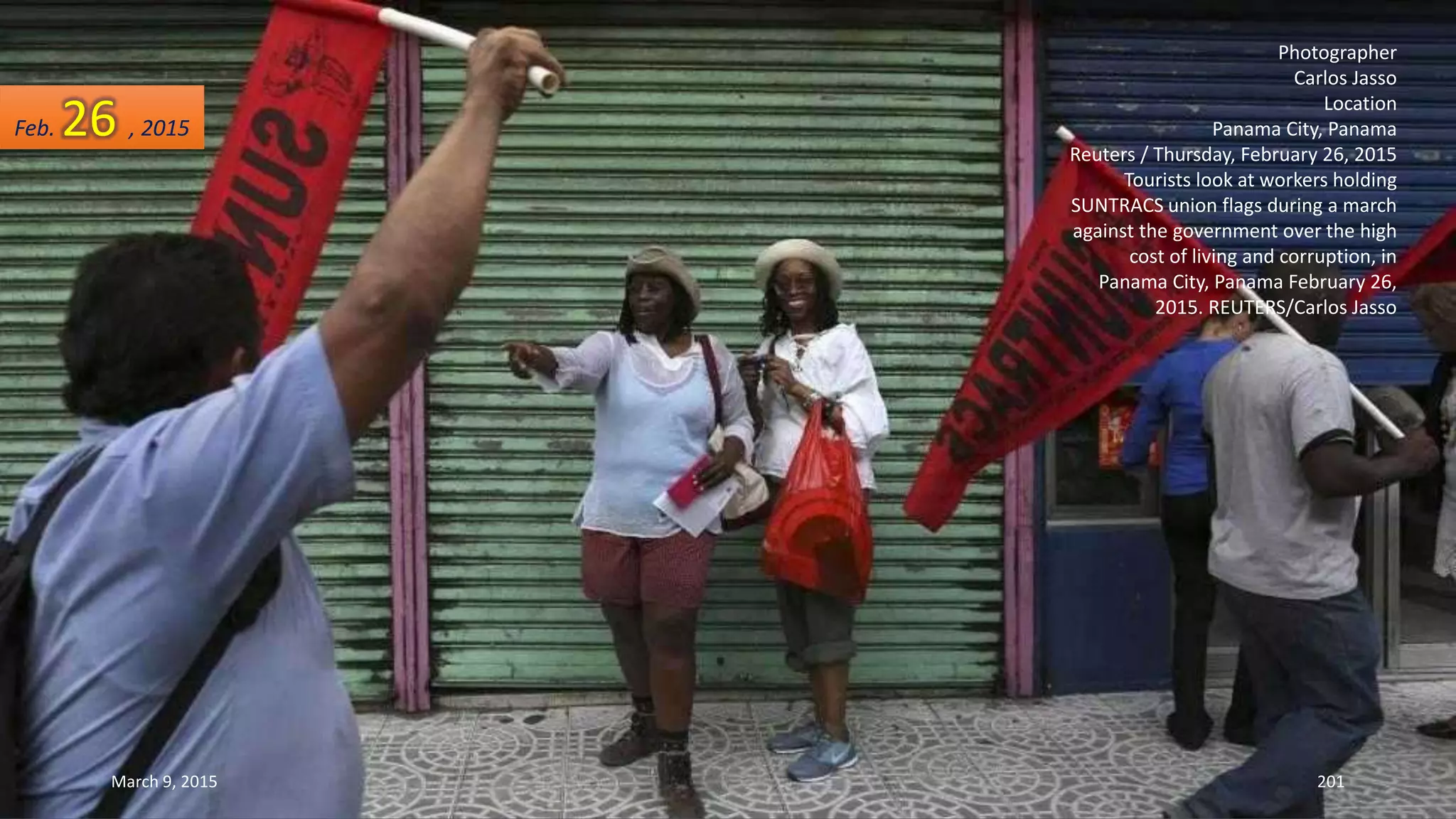 Photographer
Carlos Jasso
Location
Panama City, Panama
Reuters / Thursday, February 26, 2015
Tourists look at workers holding
SUNTRACS union flags during a march
against the government over the high
cost of living and corruption, in
Panama City, Panama February 26,
2015. REUTERS/Carlos Jasso
Feb. 26 , 2015
March 9, 2015 201
 