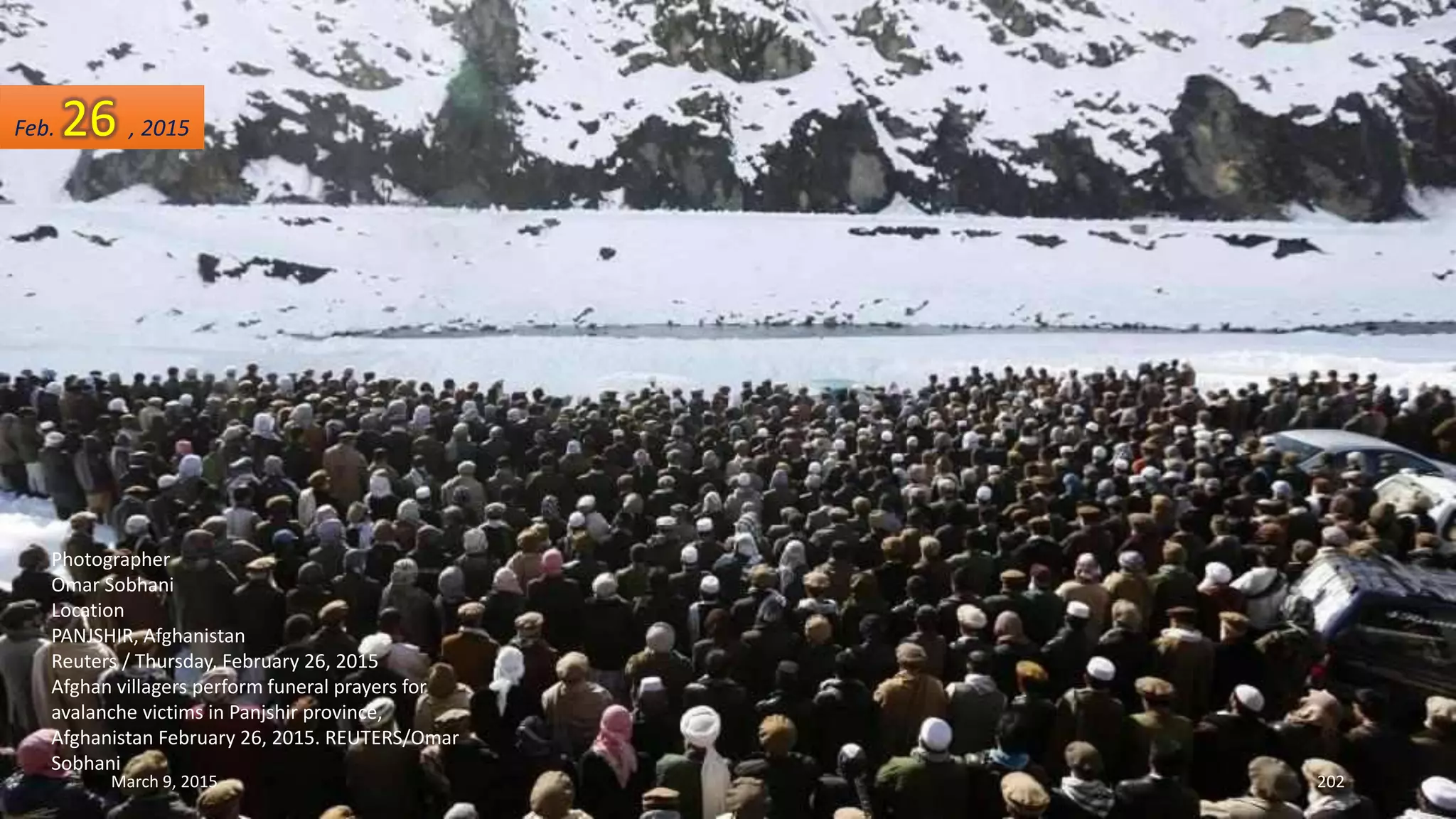 Photographer
Omar Sobhani
Location
PANJSHIR, Afghanistan
Reuters / Thursday, February 26, 2015
Afghan villagers perform funeral prayers for
avalanche victims in Panjshir province,
Afghanistan February 26, 2015. REUTERS/Omar
Sobhani
Feb. 26 , 2015
March 9, 2015 202
 