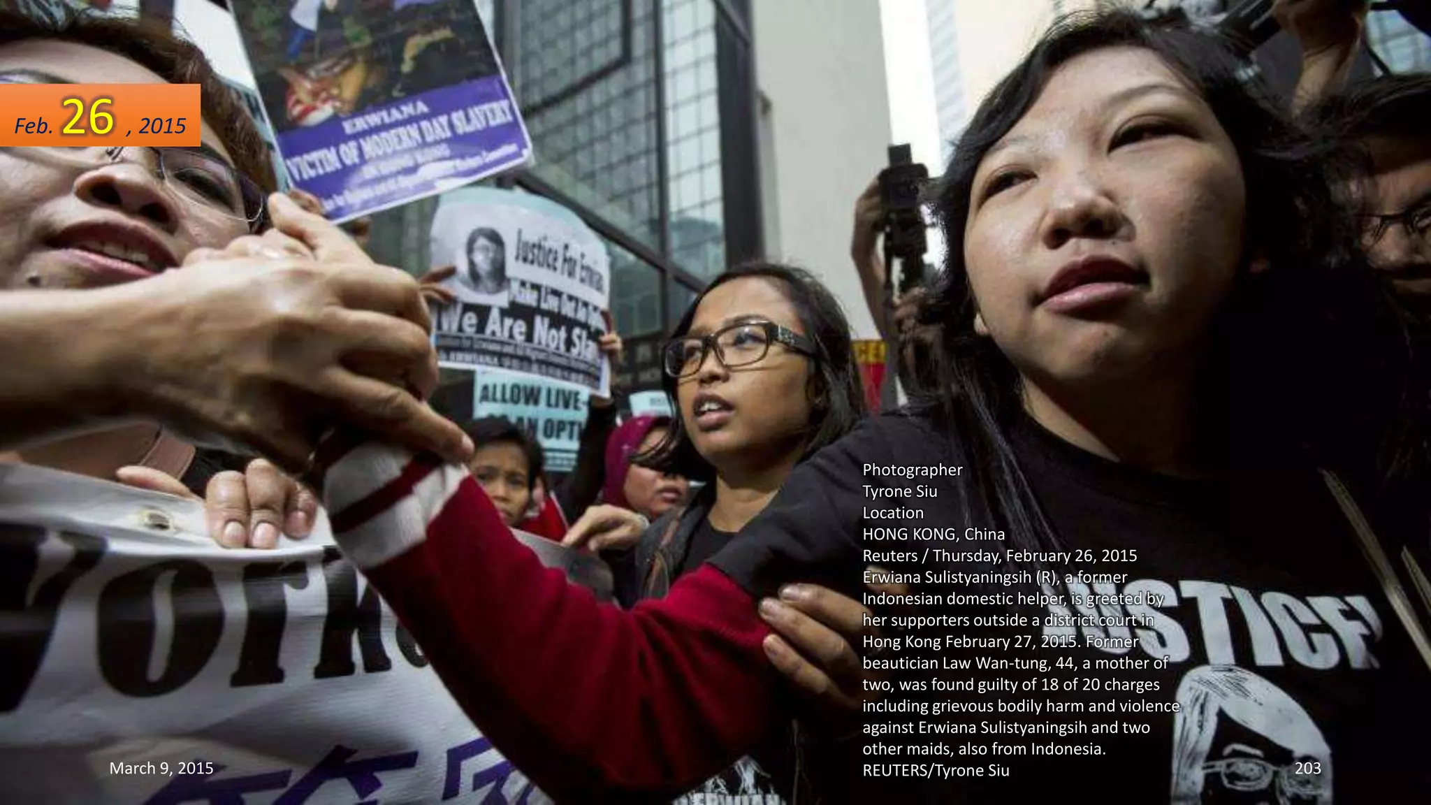 Photographer
Tyrone Siu
Location
HONG KONG, China
Reuters / Thursday, February 26, 2015
Erwiana Sulistyaningsih (R), a former
Indonesian domestic helper, is greeted by
her supporters outside a district court in
Hong Kong February 27, 2015. Former
beautician Law Wan-tung, 44, a mother of
two, was found guilty of 18 of 20 charges
including grievous bodily harm and violence
against Erwiana Sulistyaningsih and two
other maids, also from Indonesia.
REUTERS/Tyrone Siu
Feb. 26 , 2015
March 9, 2015 203
 