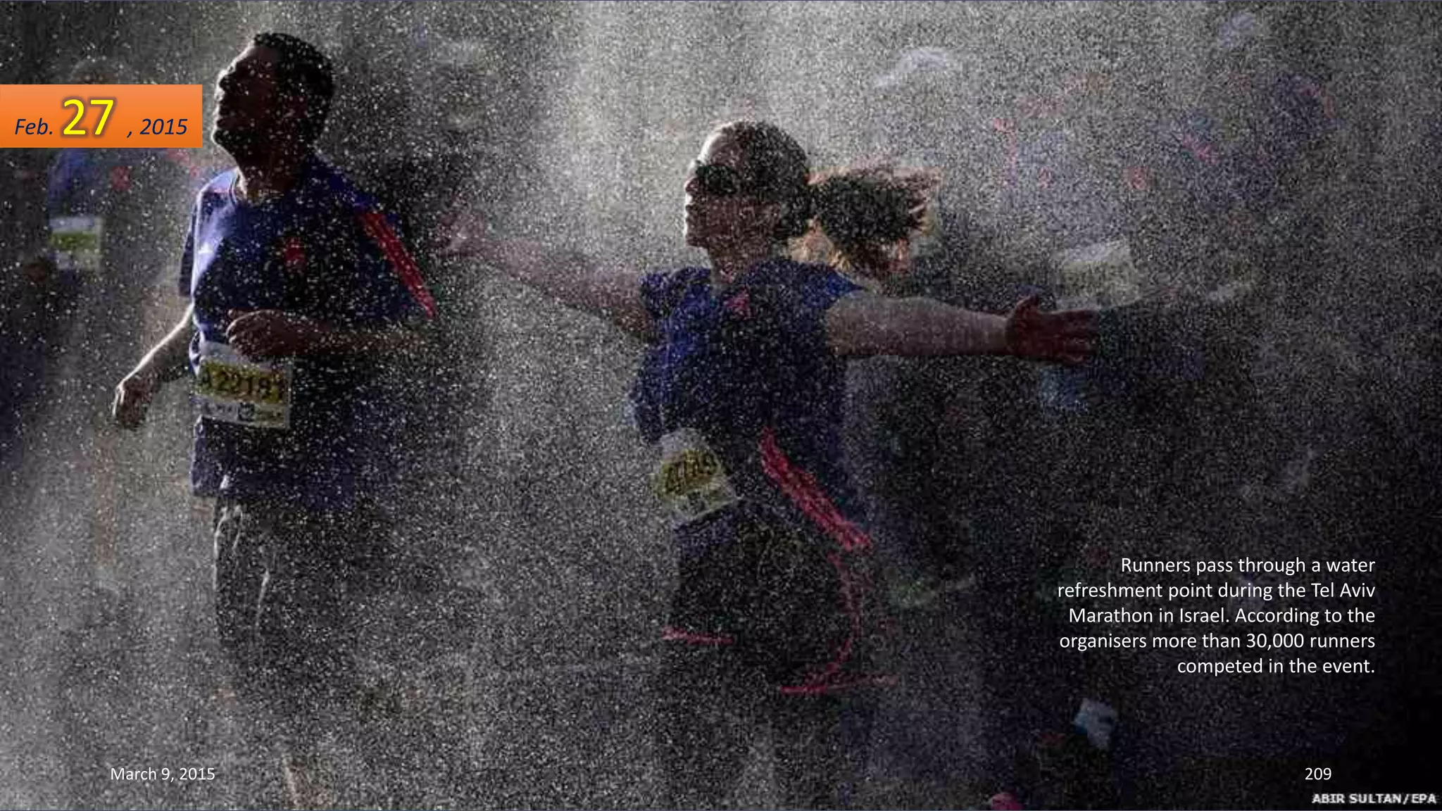 Runners pass through a water
refreshment point during the Tel Aviv
Marathon in Israel. According to the
organisers more than 30,000 runners
competed in the event.
Feb. 27 , 2015
March 9, 2015 209
 