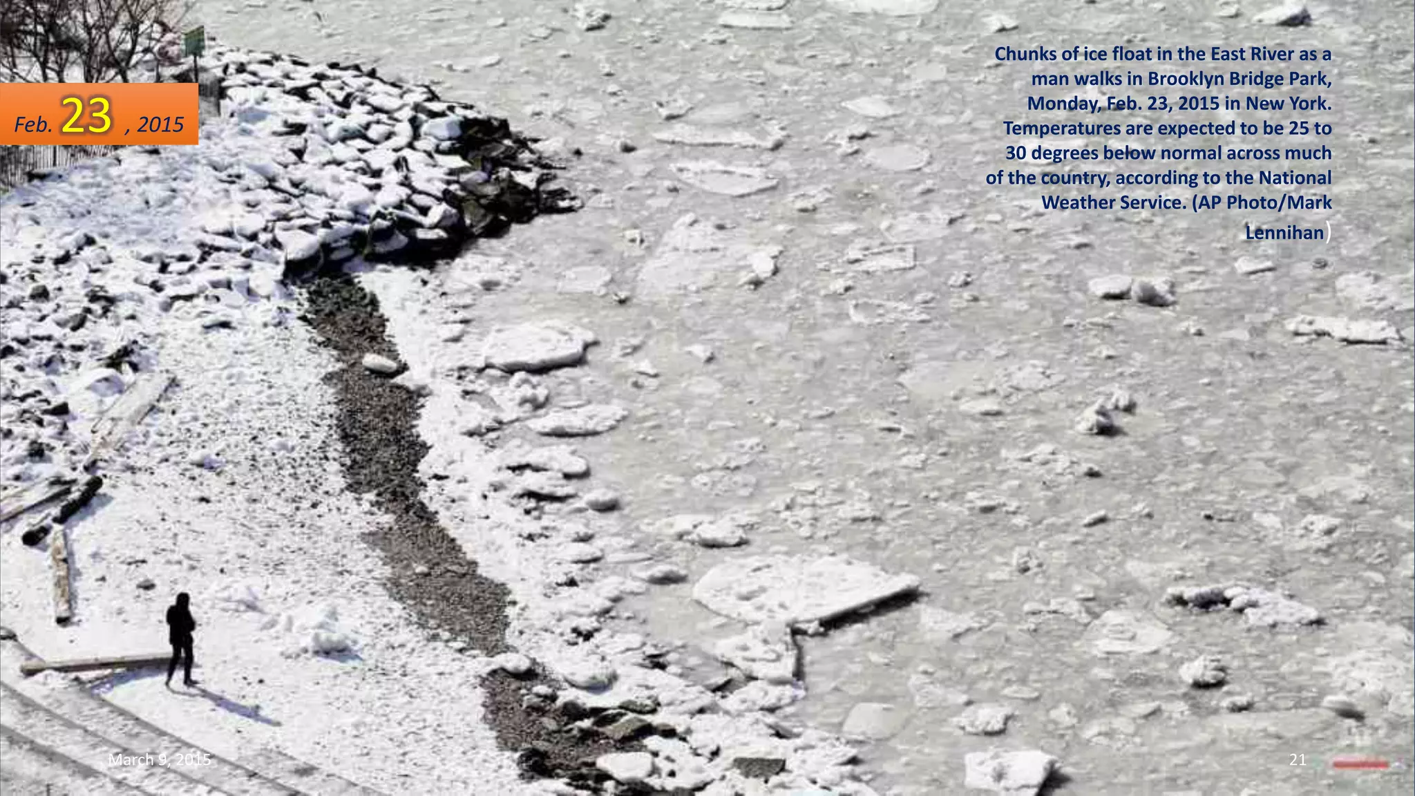 Chunks of ice float in the East River as a
man walks in Brooklyn Bridge Park,
Monday, Feb. 23, 2015 in New York.
Temperatures are expected to be 25 to
30 degrees below normal across much
of the country, according to the National
Weather Service. (AP Photo/Mark
Lennihan)
Feb. 23 , 2015
March 9, 2015 21
 
