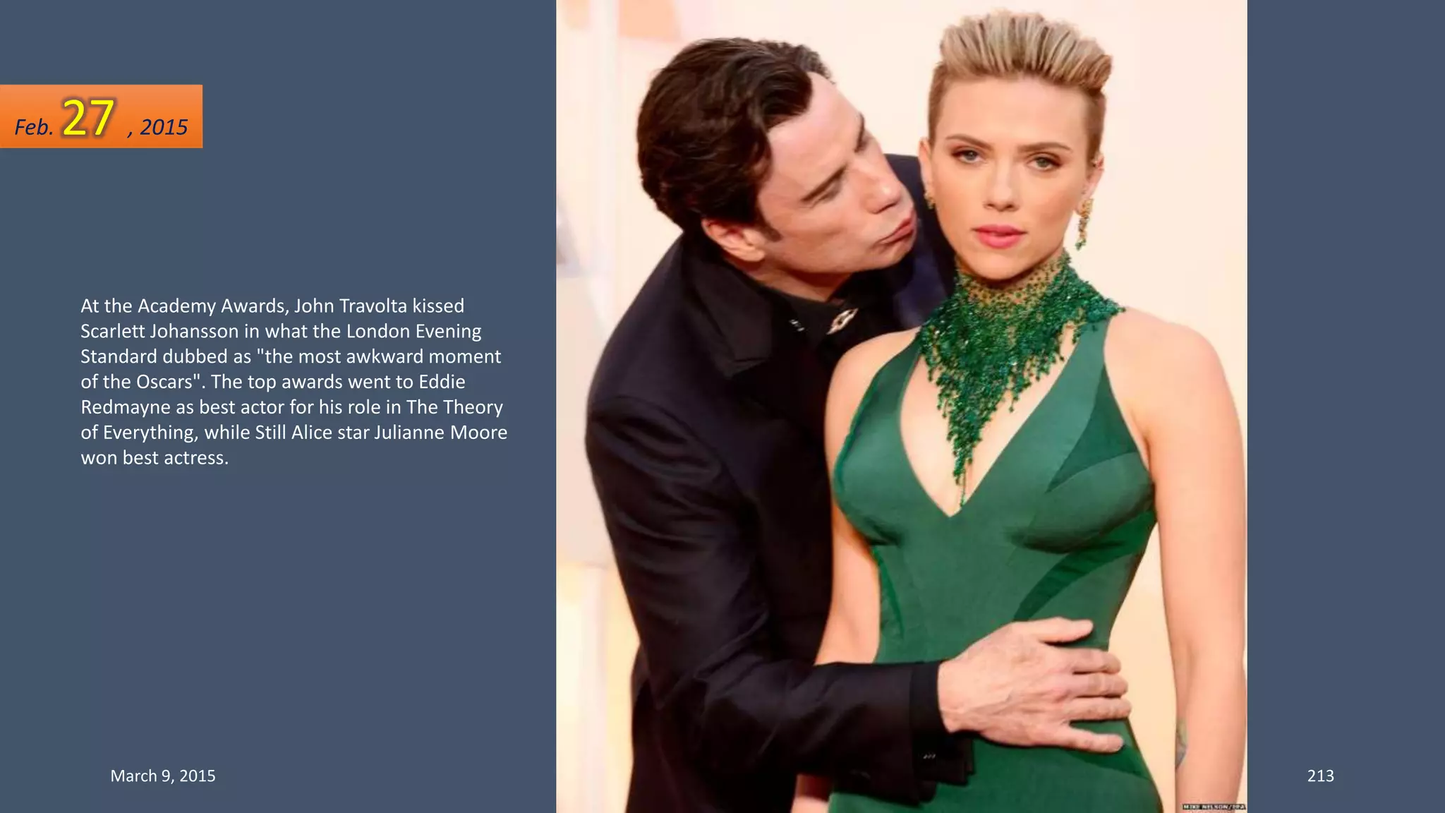 At the Academy Awards, John Travolta kissed
Scarlett Johansson in what the London Evening
Standard dubbed as "the most awkward moment
of the Oscars". The top awards went to Eddie
Redmayne as best actor for his role in The Theory
of Everything, while Still Alice star Julianne Moore
won best actress.
Feb. 27 , 2015
March 9, 2015 213
 