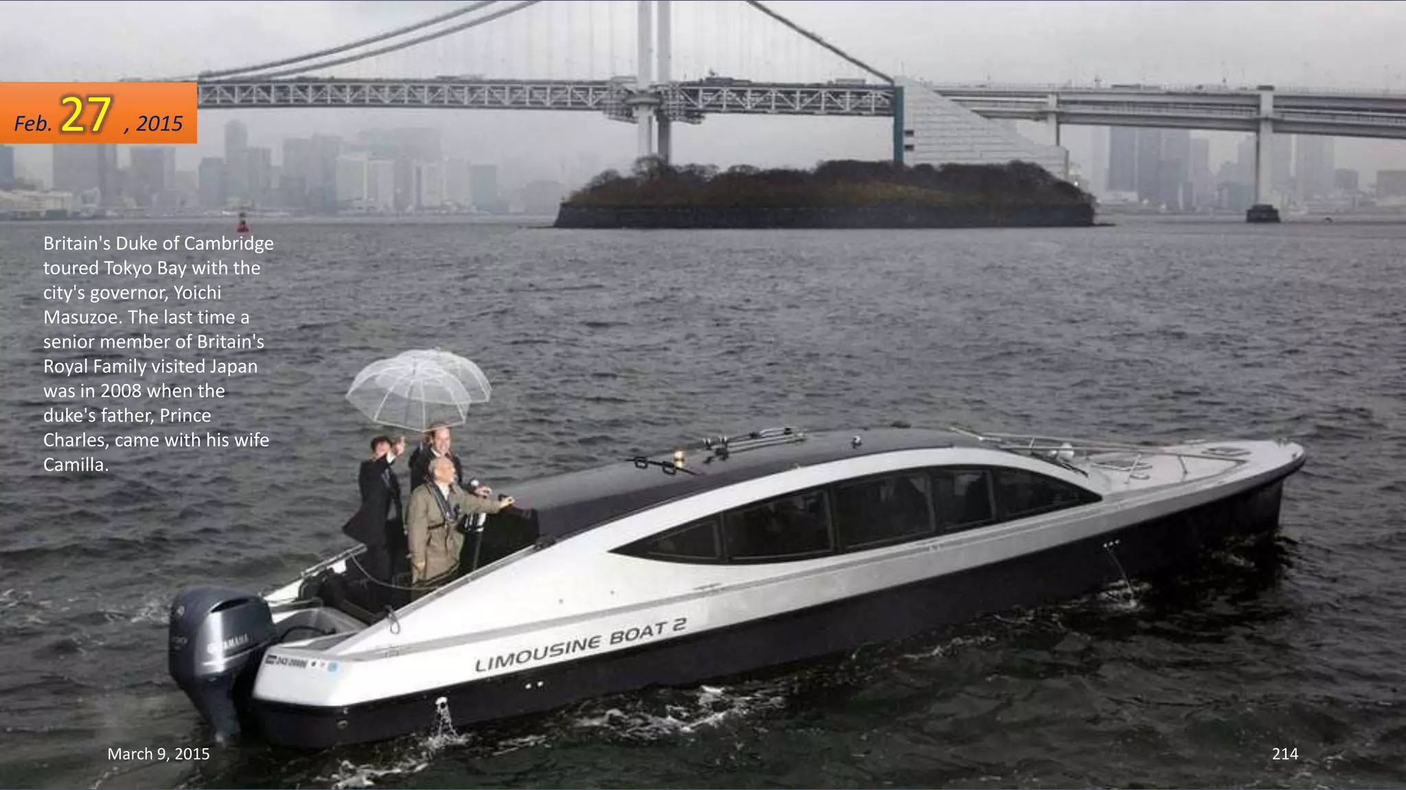 Britain's Duke of Cambridge
toured Tokyo Bay with the
city's governor, Yoichi
Masuzoe. The last time a
senior member of Britain's
Royal Family visited Japan
was in 2008 when the
duke's father, Prince
Charles, came with his wife
Camilla.
Feb. 27 , 2015
March 9, 2015 214
 
