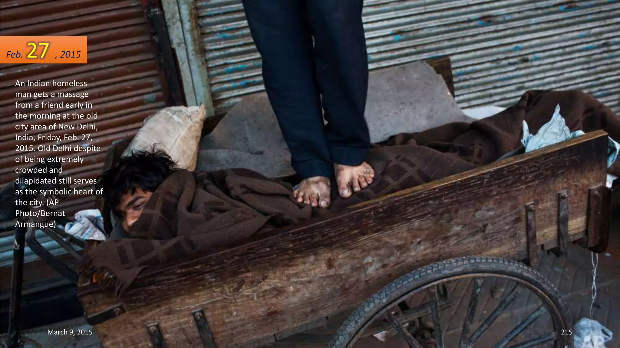 An Indian homeless
man gets a massage
from a friend early in
the morning at the old
city area of New Delhi,
India, Friday, Feb. 27,
2015. Old Delhi despite
of being extremely
crowded and
dilapidated still serves
as the symbolic heart of
the city. (AP
Photo/Bernat
Armangue)
Feb. 27 , 2015
March 9, 2015 215
 