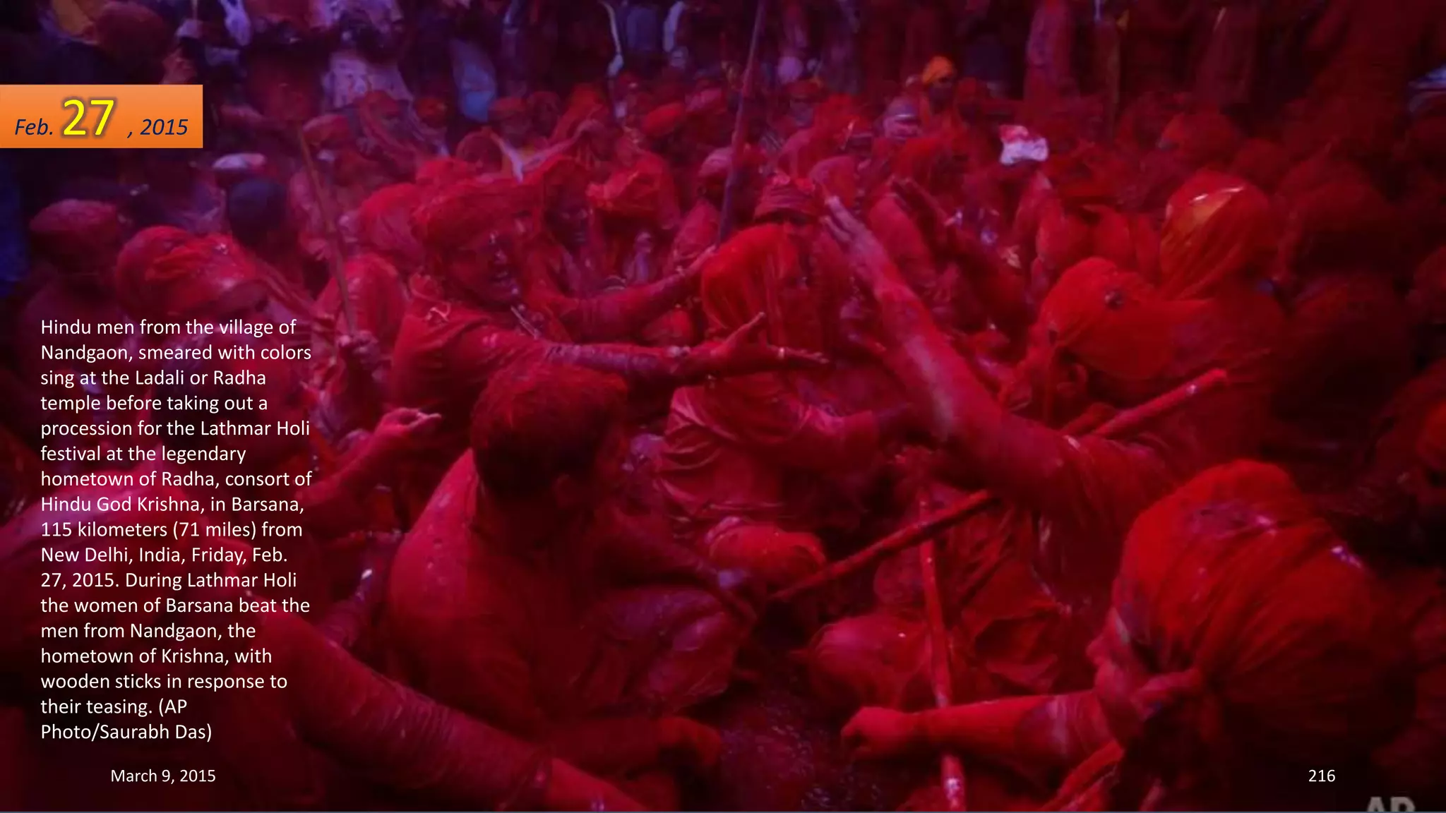 Hindu men from the village of
Nandgaon, smeared with colors
sing at the Ladali or Radha
temple before taking out a
procession for the Lathmar Holi
festival at the legendary
hometown of Radha, consort of
Hindu God Krishna, in Barsana,
115 kilometers (71 miles) from
New Delhi, India, Friday, Feb.
27, 2015. During Lathmar Holi
the women of Barsana beat the
men from Nandgaon, the
hometown of Krishna, with
wooden sticks in response to
their teasing. (AP
Photo/Saurabh Das)
Feb. 27 , 2015
March 9, 2015 216
 