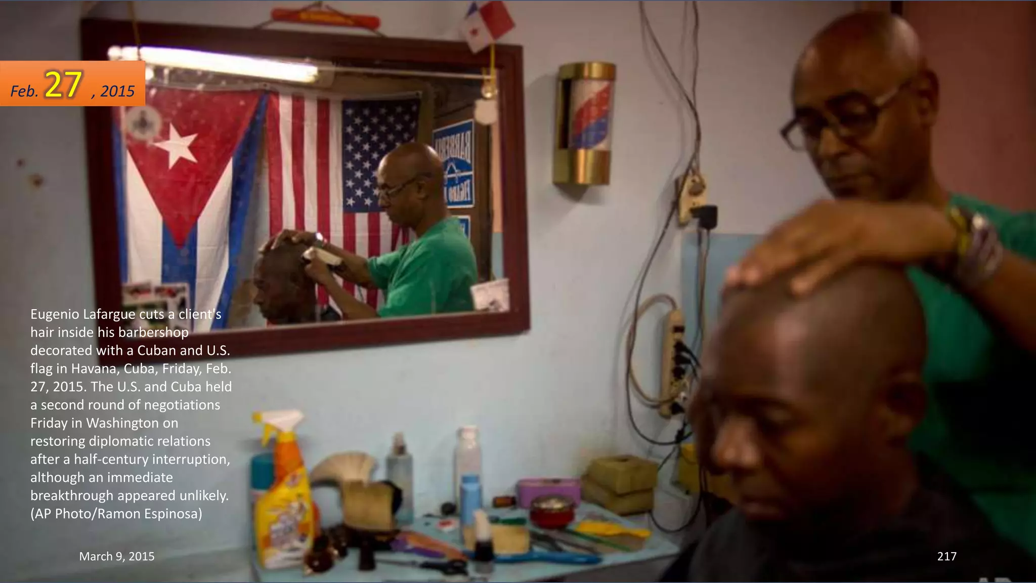 Eugenio Lafargue cuts a client's
hair inside his barbershop
decorated with a Cuban and U.S.
flag in Havana, Cuba, Friday, Feb.
27, 2015. The U.S. and Cuba held
a second round of negotiations
Friday in Washington on
restoring diplomatic relations
after a half-century interruption,
although an immediate
breakthrough appeared unlikely.
(AP Photo/Ramon Espinosa)
Feb. 27 , 2015
March 9, 2015 217
 