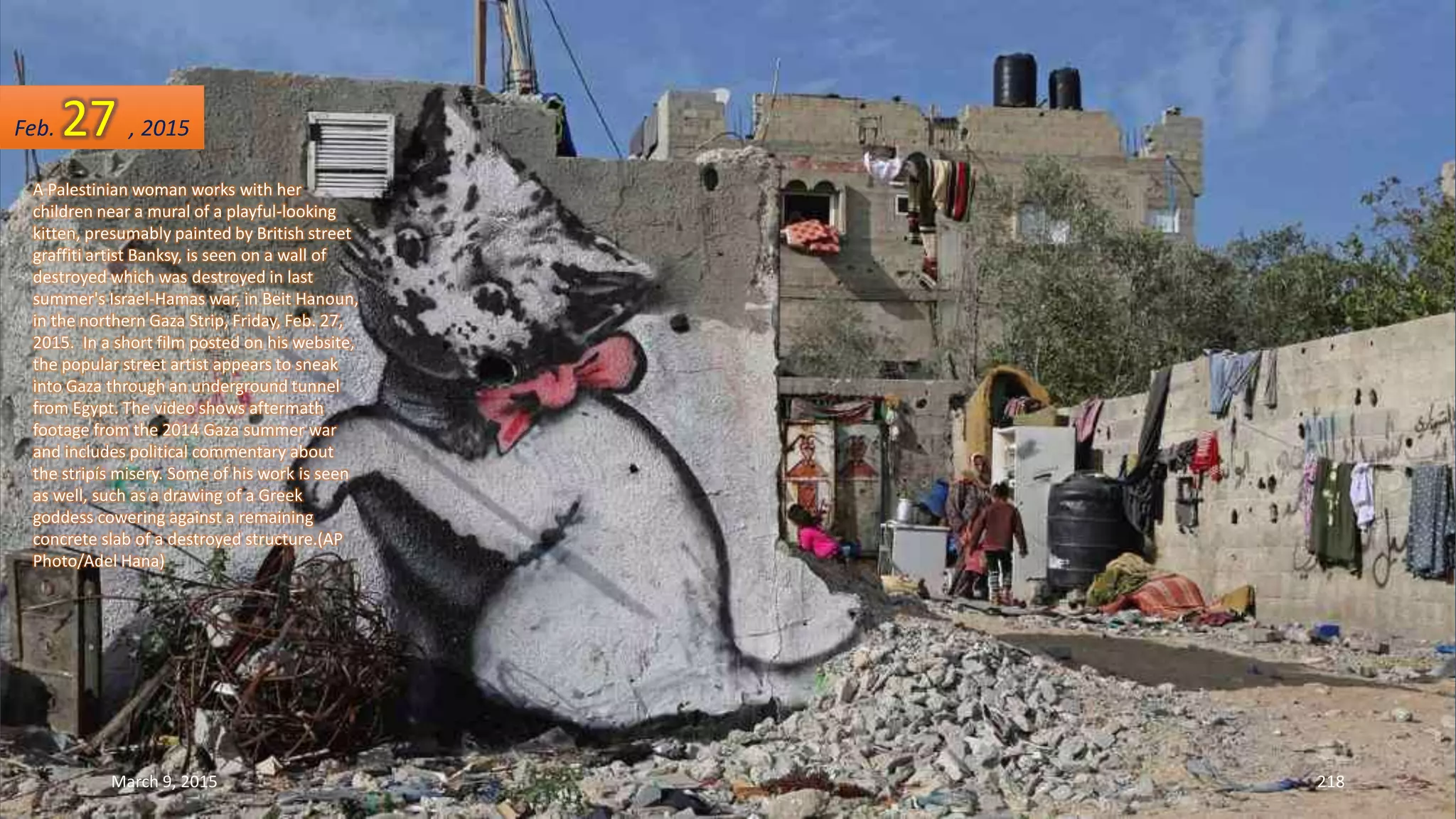 A Palestinian woman works with her
children near a mural of a playful-looking
kitten, presumably painted by British street
graffiti artist Banksy, is seen on a wall of
destroyed which was destroyed in last
summer's Israel-Hamas war, in Beit Hanoun,
in the northern Gaza Strip, Friday, Feb. 27,
2015. In a short film posted on his website,
the popular street artist appears to sneak
into Gaza through an underground tunnel
from Egypt. The video shows aftermath
footage from the 2014 Gaza summer war
and includes political commentary about
the stripís misery. Some of his work is seen
as well, such as a drawing of a Greek
goddess cowering against a remaining
concrete slab of a destroyed structure.(AP
Photo/Adel Hana)
Feb. 27 , 2015
March 9, 2015 218
 