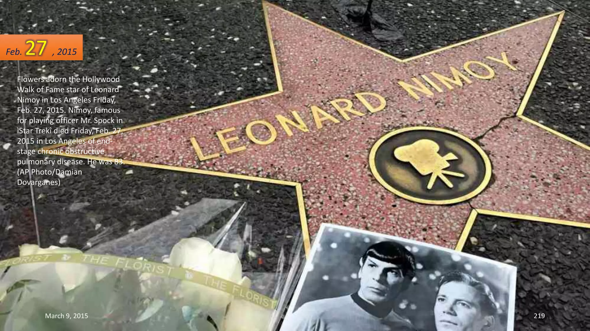 Flowers adorn the Hollywood
Walk of Fame star of Leonard
Nimoy in Los Angeles Friday,
Feb. 27, 2015. Nimoy, famous
for playing officer Mr. Spock in
ìStar Trekî died Friday, Feb. 27,
2015 in Los Angeles of end-
stage chronic obstructive
pulmonary disease. He was 83.
(AP Photo/Damian
Dovarganes)
Feb. 27 , 2015
March 9, 2015 219
 