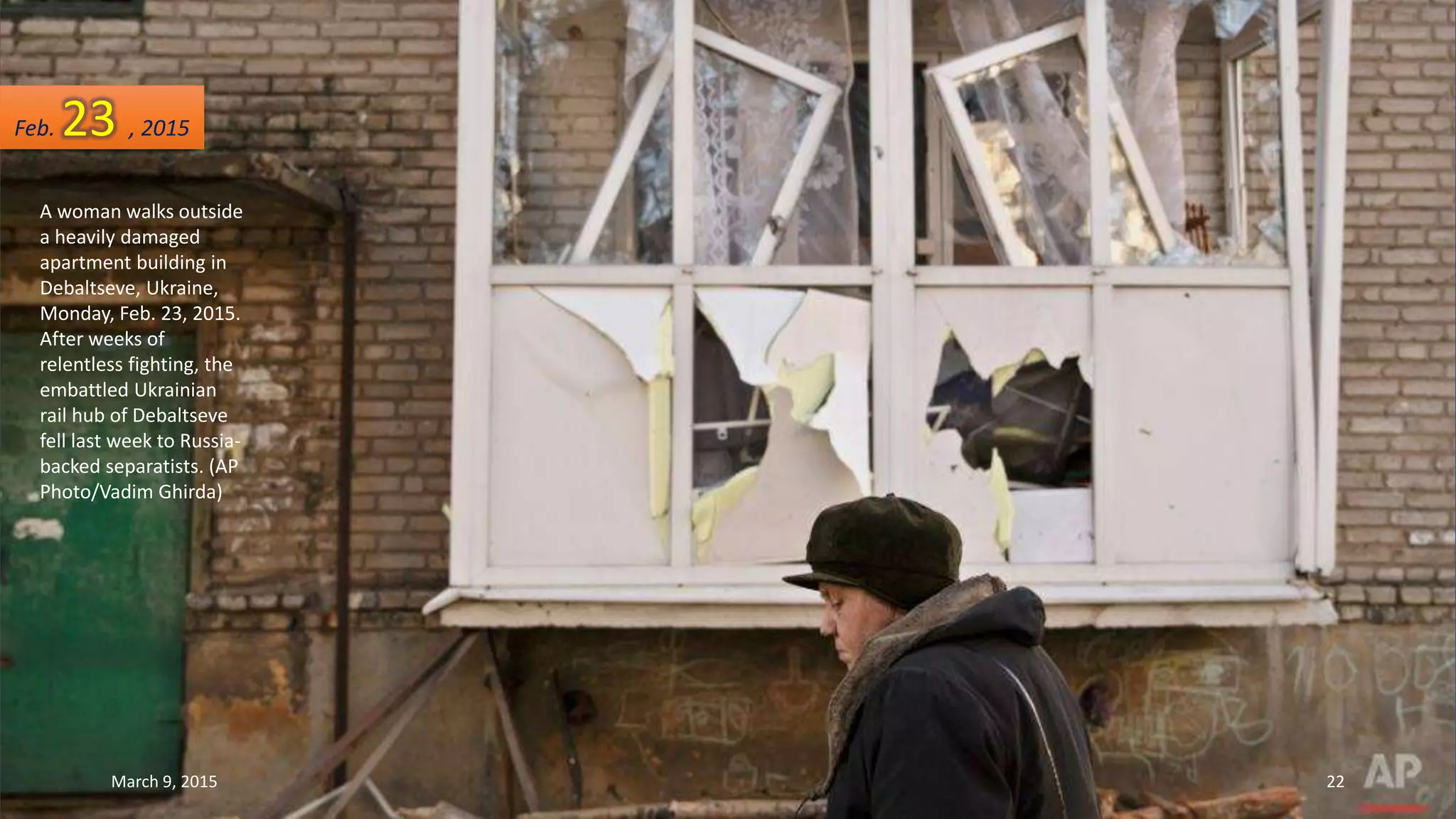A woman walks outside
a heavily damaged
apartment building in
Debaltseve, Ukraine,
Monday, Feb. 23, 2015.
After weeks of
relentless fighting, the
embattled Ukrainian
rail hub of Debaltseve
fell last week to Russia-
backed separatists. (AP
Photo/Vadim Ghirda)
Feb. 23 , 2015
March 9, 2015 22
 