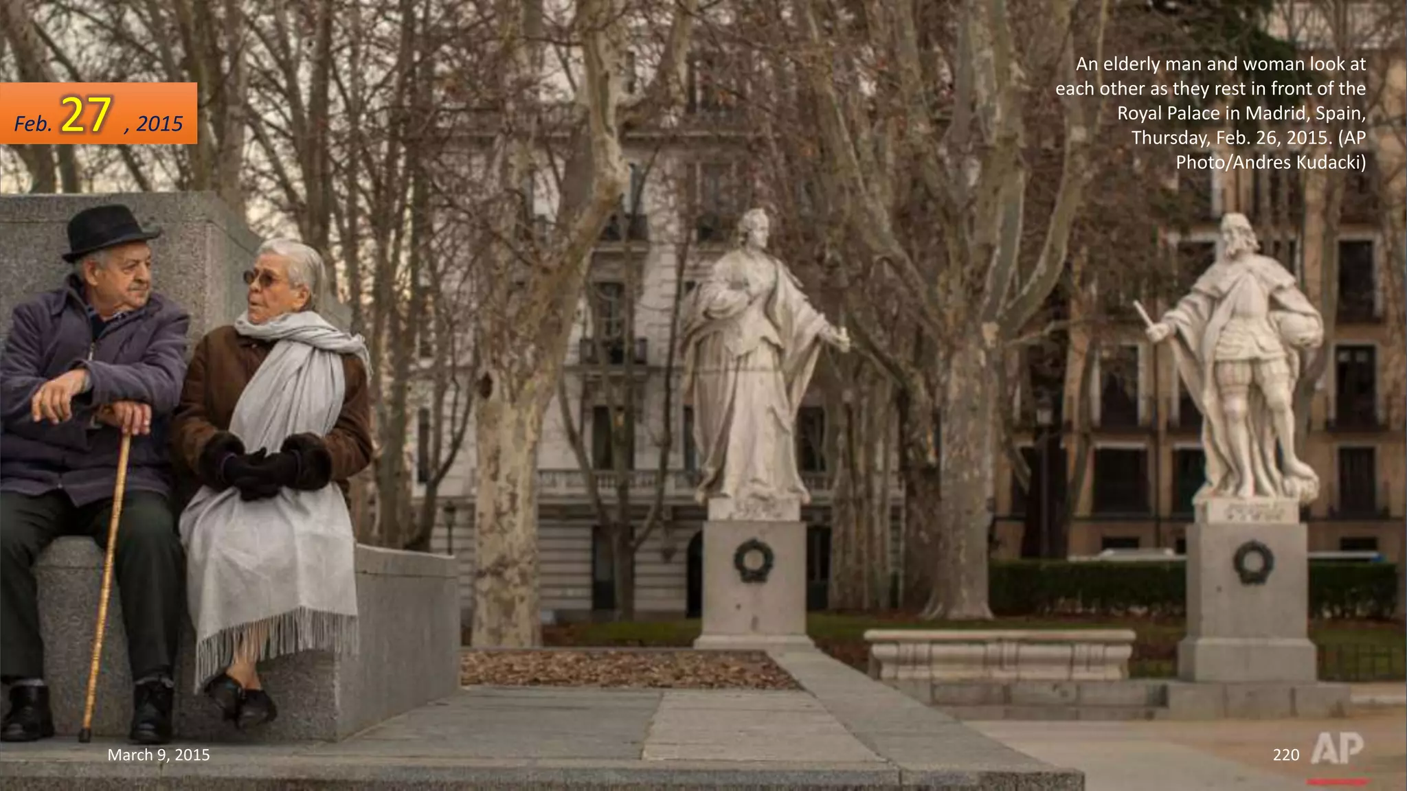 An elderly man and woman look at
each other as they rest in front of the
Royal Palace in Madrid, Spain,
Thursday, Feb. 26, 2015. (AP
Photo/Andres Kudacki)
Feb. 27 , 2015
March 9, 2015 220
 