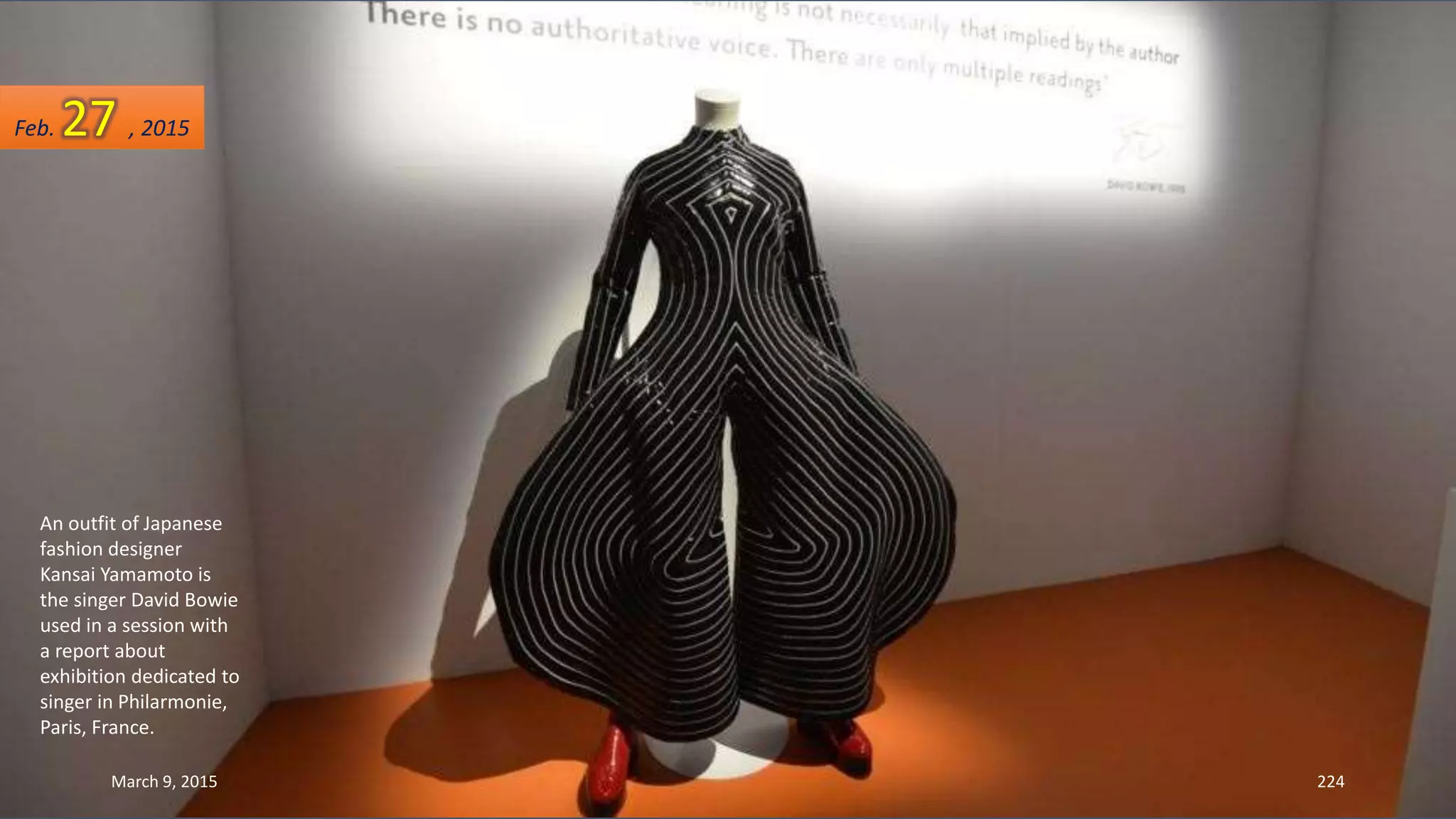 An outfit of Japanese
fashion designer
Kansai Yamamoto is
the singer David Bowie
used in a session with
a report about
exhibition dedicated to
singer in Philarmonie,
Paris, France.
Feb. 27 , 2015
March 9, 2015 224
 