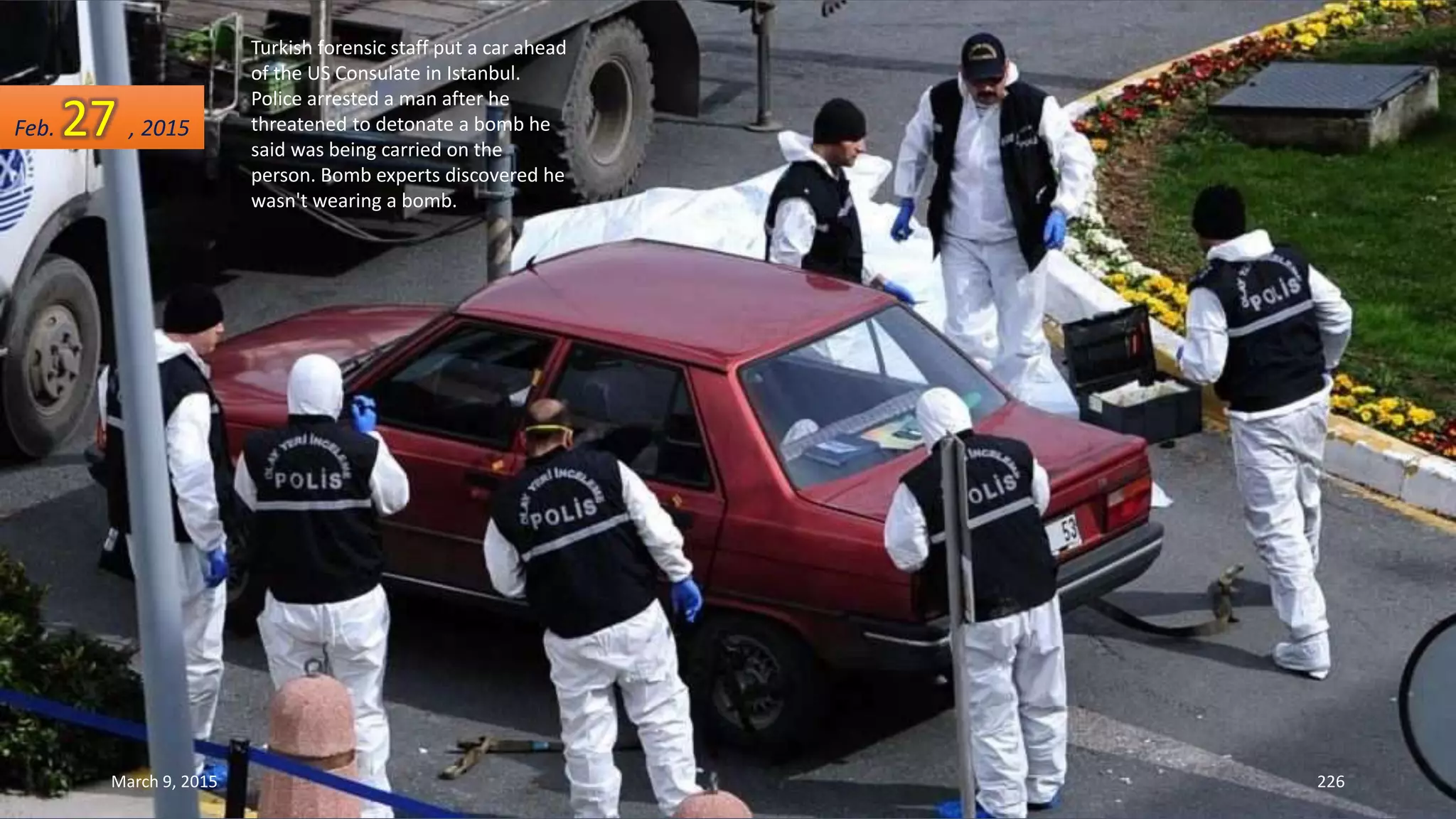 Turkish forensic staff put a car ahead
of the US Consulate in Istanbul.
Police arrested a man after he
threatened to detonate a bomb he
said was being carried on the
person. Bomb experts discovered he
wasn't wearing a bomb.
Feb. 27 , 2015
March 9, 2015 226
 