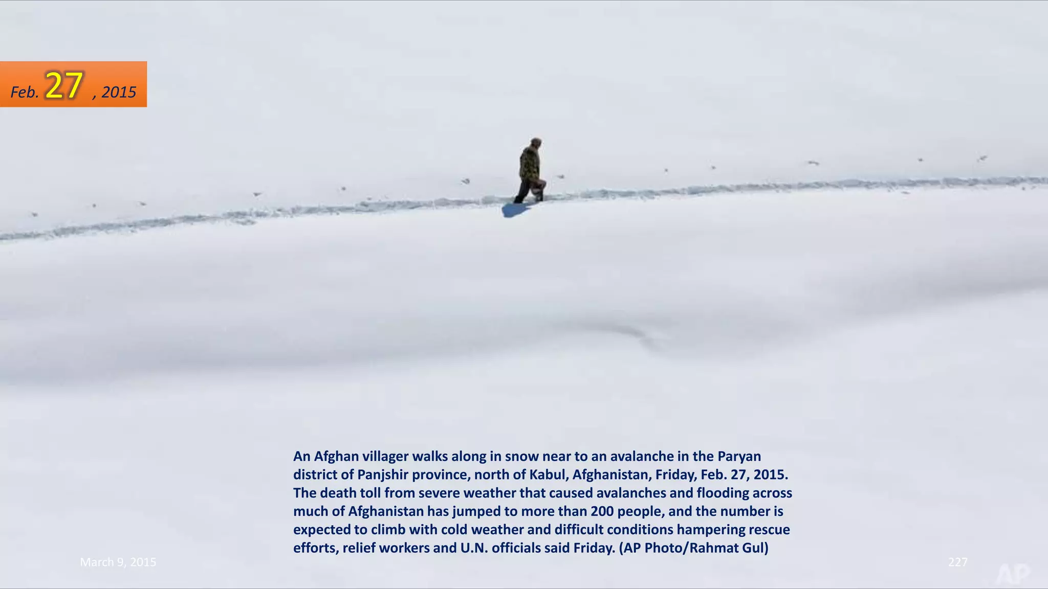 An Afghan villager walks along in snow near to an avalanche in the Paryan
district of Panjshir province, north of Kabul, Afghanistan, Friday, Feb. 27, 2015.
The death toll from severe weather that caused avalanches and flooding across
much of Afghanistan has jumped to more than 200 people, and the number is
expected to climb with cold weather and difficult conditions hampering rescue
efforts, relief workers and U.N. officials said Friday. (AP Photo/Rahmat Gul)
Feb. 27 , 2015
March 9, 2015 227
 