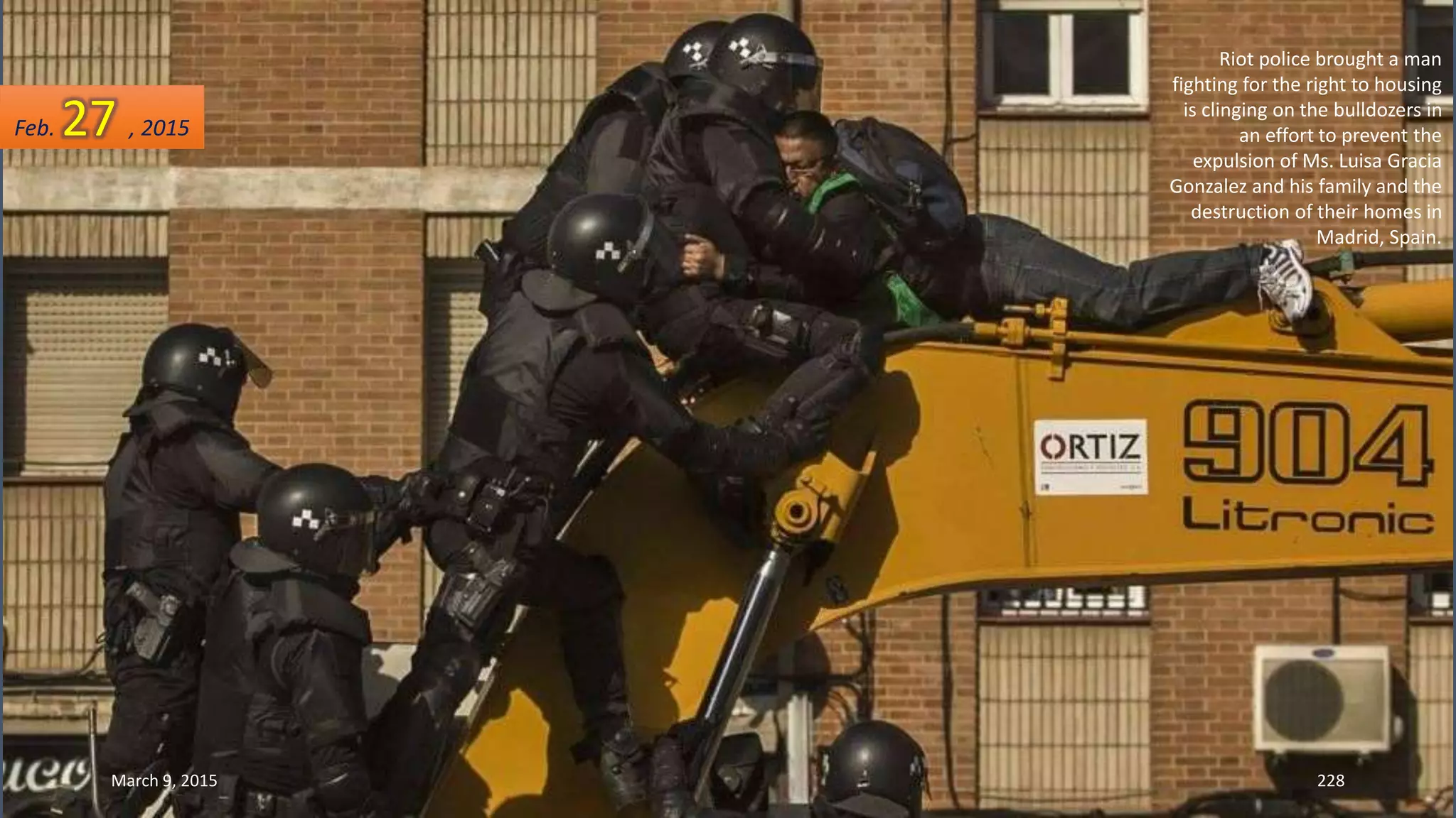 Riot police brought a man
fighting for the right to housing
is clinging on the bulldozers in
an effort to prevent the
expulsion of Ms. Luisa Gracia
Gonzalez and his family and the
destruction of their homes in
Madrid, Spain.
Feb. 27 , 2015
March 9, 2015 228
 