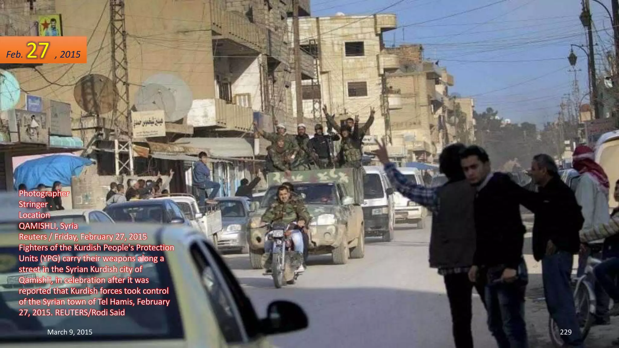 Photographer
Stringer .
Location
QAMISHLI, Syria
Reuters / Friday, February 27, 2015
Fighters of the Kurdish People's Protection
Units (YPG) carry their weapons along a
street in the Syrian Kurdish city of
Qamishli, in celebration after it was
reported that Kurdish forces took control
of the Syrian town of Tel Hamis, February
27, 2015. REUTERS/Rodi Said
Feb. 27 , 2015
March 9, 2015 229
 