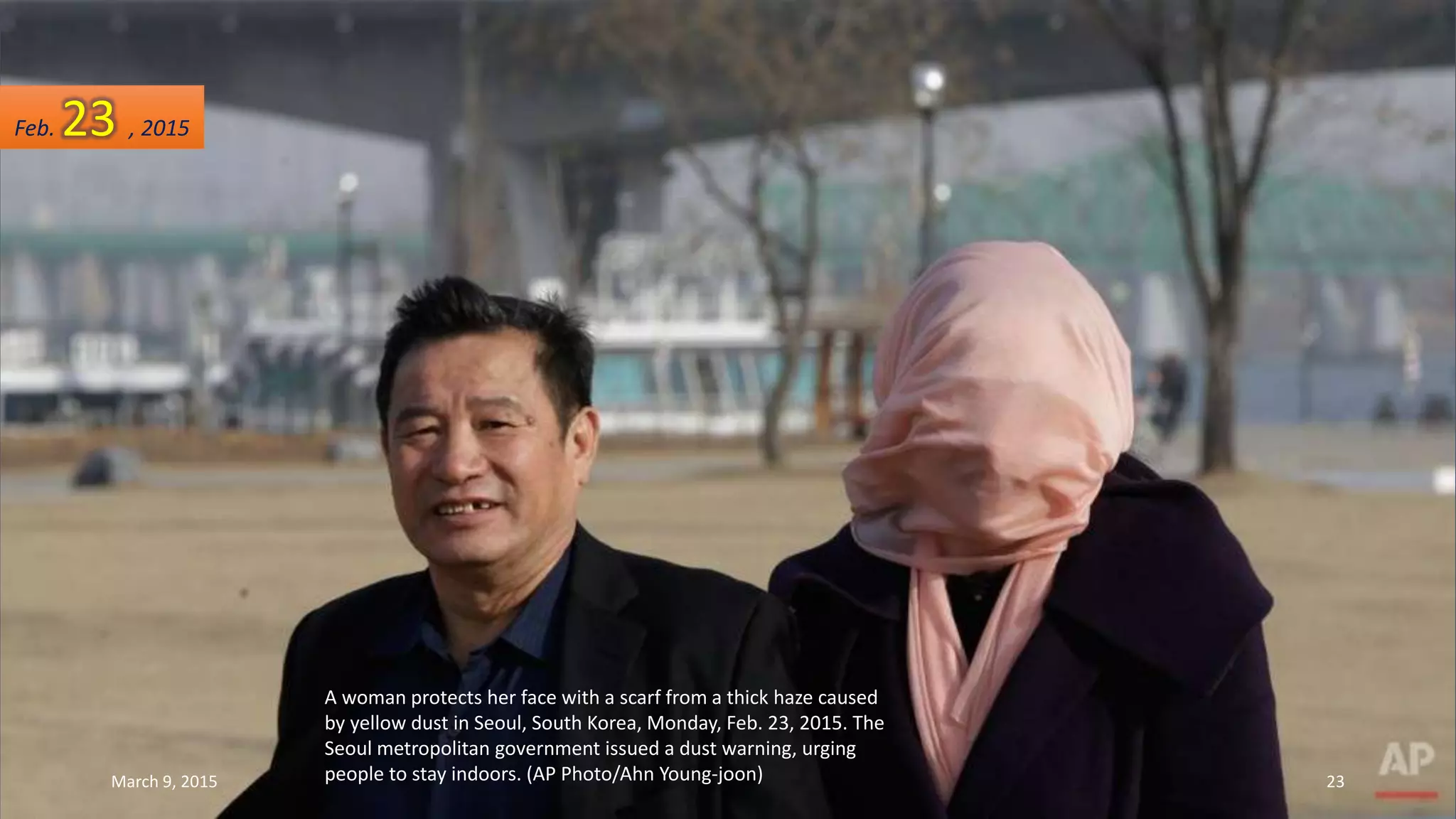 A woman protects her face with a scarf from a thick haze caused
by yellow dust in Seoul, South Korea, Monday, Feb. 23, 2015. The
Seoul metropolitan government issued a dust warning, urging
people to stay indoors. (AP Photo/Ahn Young-joon)
Feb. 23 , 2015
March 9, 2015 23
 