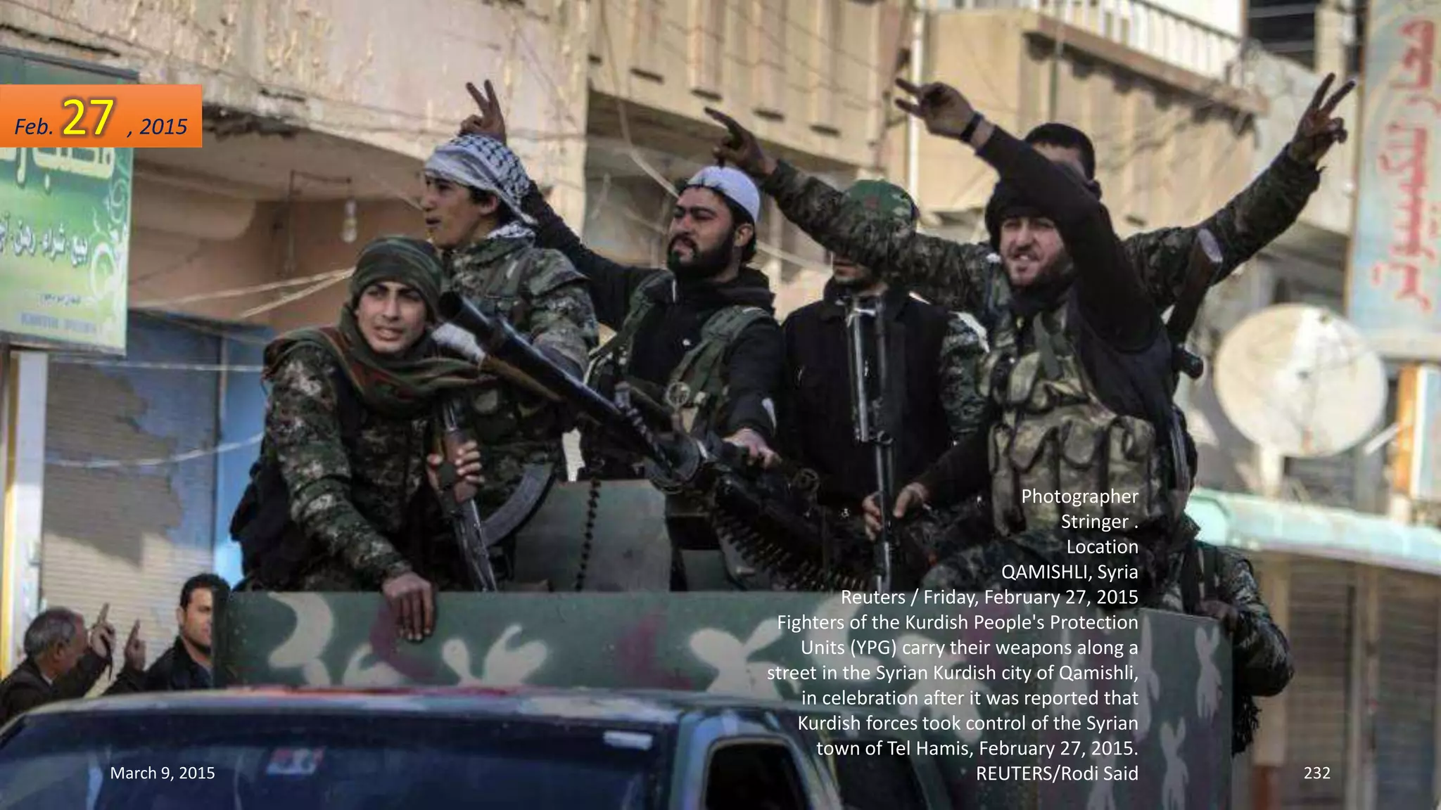 Photographer
Stringer .
Location
QAMISHLI, Syria
Reuters / Friday, February 27, 2015
Fighters of the Kurdish People's Protection
Units (YPG) carry their weapons along a
street in the Syrian Kurdish city of Qamishli,
in celebration after it was reported that
Kurdish forces took control of the Syrian
town of Tel Hamis, February 27, 2015.
REUTERS/Rodi Said
Feb. 27 , 2015
March 9, 2015 232
 